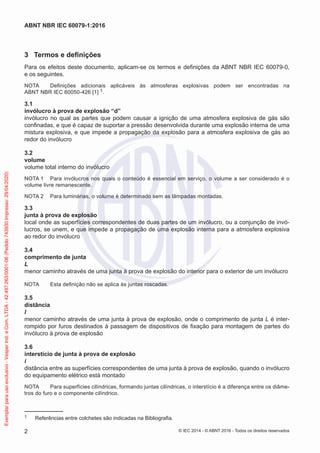 3 Termos e definições
Para os efeitos deste documento, aplicam-se os termos e definições da ABNT NBR IEC 60079-0,
e os seguintes.
NOTA Definições adicionais aplicáveis às atmosferas explosivas podem ser encontradas na
ABNT NBR IEC 60050-426 [1] 1.
3.1
invólucro à prova de explosão “d”
invólucro no qual as partes que podem causar a ignição de uma atmosfera explosiva de gás são
confinadas, e que é capaz de suportar a pressão desenvolvida durante uma explosão interna de uma
mistura explosiva, e que impede a propagação da explosão para a atmosfera explosiva de gás ao
redor do invólucro
3.2
volume
volume total interno do invólucro
NOTA 1 Para invólucros nos quais o conteúdo é essencial em serviço, o volume a ser considerado é o
volume livre remanescente.
NOTA 2 Para luminárias, o volume é determinado sem as lâmpadas montadas.
3.3
junta à prova de explosão
local onde as superfícies correspondentes de duas partes de um invólucro, ou a conjunção de invó-
lucros, se unem, e que impede a propagação de uma explosão interna para a atmosfera explosiva
ao redor do invólucro
3.4
comprimento de junta
L
menor caminho através de uma junta à prova de explosão do interior para o exterior de um invólucro
NOTA Esta definição não se aplica às juntas roscadas.
3.5
distância
l
menor caminho através de uma junta à prova de explosão, onde o comprimento de junta L é inter-
rompido por furos destinados à passagem de dispositivos de fixação para montagem de partes do
invólucro à prova de explosão
3.6
interstício de junta à prova de explosão
i
distância entre as superfícies correspondentes de uma junta à prova de explosão, quando o invólucro
do equipamento elétrico está montado
NOTA Para superfícies cilíndricas, formando juntas cilíndricas, o interstício é a diferença entre os diâme-
tros do furo e o componente cilíndrico.
1 Referências entre colchetes são indicadas na Bibliografia.
© IEC 2014 - © ABNT 2016 - Todos os direitos reservados
2
ABNT NBR IEC 60079-1:2016
Exemplar
para
uso
exclusivo
-
Vesper
Ind.
e
Com.
LTDA
-
42.497.263/0001-06
(Pedido
743930
Impresso:
29/04/2020)
 