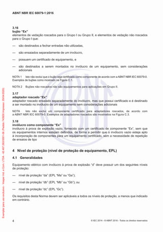 3.16
bujão “Ex”
elementos de vedação roscados para o Grupo I ou Grupo II, e elementos de vedação não roscados
para o Grupo I que:
— são destinados a fechar entradas não utilizadas,
— são ensaiados separadamente de um invólucro,
— possuem um certificado de equipamento, e
— são destinados a serem montados no invólucro de um equipamento, sem considerações
adicionais
NOTA 1 Isto não exclui que o bujão seja certificado como componente de acordo com a ABNT NBR IEC 60079-0.
Exemplos de bujões como mostrado na Figura C.1.
NOTA 2 Bujões não roscados não são equipamentos para aplicações em Grupo II.
3.17
adaptador roscado “Ex”
adaptador roscado ensaiado separadamente do invólucro, mas que possui certificado e é destinado
a ser montado no invólucro de um equipamento sem considerações adicionais
NOTA Isto não exclui um componente certificado para adaptadores roscados, de acordo com
a ABNT NBR IEC 60079-0. Exemplos de adaptadores roscados são mostrados na Figura C.3.
3.18
invólucro como componente “Ex”
invólucro à prova de explosão vazio, fornecido com um certificado de componente “Ex”, sem que
os equipamentos internos estejam definidos, de forma a permitir que o invólucro vazio esteja apto
à incorporação de componentes para um equipamento certificado, sem a necessidade de repetição
de ensaios de tipo
4 Nível de proteção (nível de proteção de equipamento, EPL)
4.1 Generalidades
Equipamento elétrico com invólucro à prova de explosão “d” deve possuir um dos seguintes níveis
de proteção:
— nível de proteção “da” (EPL “Ma” ou “Ga”);
— nível de proteção “db” (EPL “Mb” ou “Gb”); ou
— nível de proteção “dc” (EPL “Gc”).
Os requisitos desta Norma devem ser aplicáveis a todos os níveis de proteção, a menos que indicado
em contrário.
© IEC 2014 - © ABNT 2016 - Todos os direitos reservados
4
ABNT NBR IEC 60079-1:2016
Exemplar
para
uso
exclusivo
-
Vesper
Ind.
e
Com.
LTDA
-
42.497.263/0001-06
(Pedido
743930
Impresso:
29/04/2020)
 