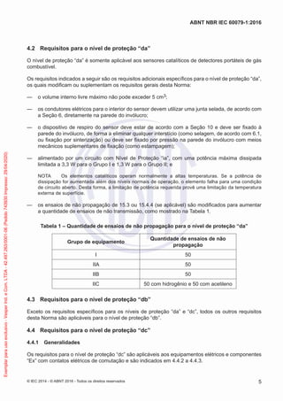 4.2 Requisitos para o nível de proteção “da”
O nível de proteção “da” é somente aplicável aos sensores catalíticos de detectores portáteis de gás
combustível.
Os requisitos indicados a seguir são os requisitos adicionais específicos para o nível de proteção “da”,
os quais modificam ou suplementam os requisitos gerais desta Norma:
— o volume interno livre máximo não pode exceder 5 cm3;
— os condutores elétricos para o interior do sensor devem utilizar uma junta selada, de acordo com
a Seção 6, diretamente na parede do invólucro;
— o dispositivo de respiro do sensor deve estar de acordo com a Seção 10 e deve ser fixado à
parede do invólucro, de forma a eliminar qualquer interstício (como selagem, de acordo com 6.1,
ou fixação por sinterização) ou deve ser fixado por pressão na parede do invólucro com meios
mecânicos suplementares de fixação (como estampagem);
— alimentado por um circuito com Nível de Proteção “ia”, com uma potência máxima dissipada
limitada a 3,3 W para o Grupo I e 1,3 W para o Grupo II; e
NOTA Os elementos catalíticos operam normalmente a altas temperaturas. Se a potência de
dissipação for aumentada além dos níveis normais de operação, o elemento falha para uma condição
de circuito aberto. Desta forma, a limitação de potência requerida provê uma limitação da temperatura
externa de superfície.
— os ensaios de não propagação de 15.3 ou 15.4.4 (se aplicável) são modificados para aumentar
a quantidade de ensaios de não transmissão, como mostrado na Tabela 1.
Tabela 1 – Quantidade de ensaios de não propagação para o nível de proteção “da”
Grupo de equipamento
Quantidade de ensaios de não
propagação
I 50
IIA 50
IIB 50
IIC 50 com hidrogênio e 50 com acetileno
4.3 Requisitos para o nível de proteção “db”
Exceto os requisitos específicos para os níveis de proteção “da” e “dc”, todos os outros requisitos
desta Norma são aplicáveis para o nível de proteção “db”.
4.4 Requisitos para o nível de proteção “dc”
4.4.1 Generalidades
Os requisitos para o nível de proteção “dc” são aplicáveis aos equipamentos elétricos e componentes
“Ex” com contatos elétricos de comutação e são indicados em 4.4.2 a 4.4.3.
© IEC 2014 - © ABNT 2016 - Todos os direitos reservados 5
ABNT NBR IEC 60079-1:2016
Exemplar
para
uso
exclusivo
-
Vesper
Ind.
e
Com.
LTDA
-
42.497.263/0001-06
(Pedido
743930
Impresso:
29/04/2020)
 