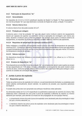 4.4.2 Fabricação de dispositivos “dc”
4.4.2.1 Generalidades
Os requisitos de 4.4.2.2 a 4.4.2.5 substituem aqueles da Seção 5 a Seção 13. Para equipamentos
do nível de proteção “dc” que seja destinado à conexão de fiação de campo, a Seção 13 se aplica.
4.4.2.2 Volume interno livre
O volume interno livre não pode exceder 20 cm3.
4.4.2.3 Proteção por selagem
Invólucros para o nível de proteção “dc” que não atuem como invólucro externo de equipamento
devem ser capazes de suportar um manuseio normal e operações de montagem, sem danos aos
selos. Quando o invólucro para o nível de proteção “dc” também atuar como o invólucro externo do
equipamento, os requisitos do invólucro indicados na ABNT NBR IEC 60079-0 são aplicáveis.
4.4.2.4 Requisitos de temperatura de operação contínua (COT)
Selos moldados e compostos encapsulantes devem possuir uma faixa de temperatura de operação
contínua (COT - Continuous Operating Temperature) que inclua a temperatura mínima que seja abaixo
ou igual à temperatura mínima de serviço e uma máxima temperatura que seja pelo menos 10 K acima
da temperatura máxima de serviço.
4.4.2.5 Valores nominais
Os dispositivos devem ser limitados a uma tensão máxima de 690 V c.a., eficaz ou c.c. e 16 A c.a.
eficaz ou c.c.
4.4.3 Ensaios de dispositivos “dc”
Para dispositivos envolvendo o nível de proteção “dc”, os componentes devem estar sujeitos ao ensaio
de tipo especificado em 15.5. Após o ensaio, o dispositivo ou componente não pode mostrar sinais
visíveis de dano, nenhuma ignição externa deve ocorrer e não pode haver falha para extinguir o arco,
quando os contatos de comutação são abertos.
5 Juntas à prova de explosão
5.1 Requisitos gerais
Todas as juntas à prova de explosão do invólucro, se permanentemente fechadas ou projetadas para
serem abertas eventualmente, devem atender, na ausência de pressão, aos requisitos aplicáveis
da Seção 5.
O projeto das juntas deve ser apropriado aos esforços mecânicos nelas aplicados.
As dimensões dadas em 5.2 a 5.5 especificam os parâmetros essenciais do caminho da chama. Nas
distâncias onde a dimensão de uma junta à prova de explosão é diferente do máximo ou mínimo
aplicável (por exemplo, para atender ao ensaio de não propagação de uma ignição interna):
— o comprimento mínimo da junta à prova de explosão como declarado pela documentação é maior
do que o mínimo relevante; ou
— o interstício máximo da junta à prova de explosão como declarado pela documentação é menor
do que o máximo relevante; ou
© IEC 2014 - © ABNT 2016 - Todos os direitos reservados
6
ABNT NBR IEC 60079-1:2016
Exemplar
para
uso
exclusivo
-
Vesper
Ind.
e
Com.
LTDA
-
42.497.263/0001-06
(Pedido
743930
Impresso:
29/04/2020)
 