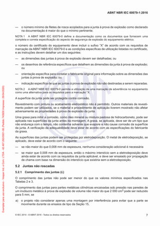 — o número mínimo de filetes de rosca acoplados para a junta à prova de explosão como declarado
na documentação é maior do que o mínimo pertinente;
NOTA 1 A ABNT NBR IEC 60079-0 define a documentação como os documentos que fornecem uma
completa e correta especificação do aspecto de segurança de explosão do equipamento elétrico.
o número do certificado do equipamento deve incluir o sufixo “X” de acordo com os requisitos de
marcação da ABNT NBR IEC 60079-0 e as condições específicas de utilização listadas no certificado,
e as instruções devem detalhar um dos seguintes:
— as dimensões das juntas à prova de explosão devem ser detalhadas; ou
— os desenhos de referência específicos que detalhem as dimensões da junta à prova de explosão;
ou
— orientação específica para contatar o fabricante original para informação sobre as dimensões das
juntas à prova de explosão; ou
— indicação específica de que as juntas à prova de explosão não são destinadas a serem reparadas.
NOTA 2 A ABNT NBR IEC 60079-0 permite a utilização de uma marcação de advertência no equipamento
como uma alternativa para os requisitos para a marcação “X.
A superfície da junta pode ser protegida contra corrosão.
Revestimento com pintura ou acabamento eletrostático não é permitido. Outros materiais de revesti-
mento podem ser utilizados, se o material e procedimento de aplicação tiverem mostrado não afetar
adversamente as propriedades à prova de explosão da junta.
Uma graxa para inibir a corrosão, como óleo mineral ou mistura pastosa de hidrocarboneto, pode ser
aplicada nas superfícies da junta antes da montagem. A graxa, se aplicada, deve ser de um tipo que
não endureça com o tempo, não contenha solvente que evapore e não cause corrosão da superfície
da junta. A verificação da adequabilidade deve estar de acordo com as especificações do fabricante
da graxa.
As superfícies das juntas podem ser protegidas por eletrodeposição. O metal de eletrodeposição, se
aplicado, deve estar de acordo com o seguinte:
— se não maior do que 0,008 mm de espessura, nenhuma consideração adicional é necessária
— se maior que 0,008 mm de espessura, então o máximo interstício sem a eletrodeposição deve
ainda estar de acordo com os requisitos da junta aplicável, e deve ser ensaiado por propagação
de chama com base na dimensão do interstício que existiria sem a eletrodeposição.
5.2 Juntas não roscadas
5.2.1 Comprimento das juntas (L)
O comprimento das juntas não pode ser menor do que os valores mínimos especificados nas
Tabelas 2 e 3.
O comprimento das juntas para partes metálicas cilíndricas encaixadas sob pressão nas paredes de
um invólucro metálico à prova de explosão de volume não maior do que 2 000 cm3 pode ser reduzido
para 5 mm, se
a) o projeto não considerar apenas uma montagem por interferência para evitar que a parte se
movimente durante os ensaios de tipo da Seção 15,
© IEC 2014 - © ABNT 2016 - Todos os direitos reservados 7
ABNT NBR IEC 60079-1:2016
Exemplar
para
uso
exclusivo
-
Vesper
Ind.
e
Com.
LTDA
-
42.497.263/0001-06
(Pedido
743930
Impresso:
29/04/2020)
 