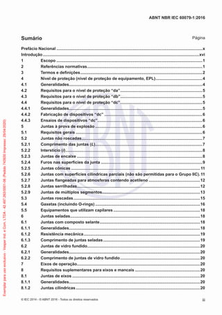 Prefácio Nacional ................................................................................................................................x
Introdução.........................................................................................................................................xvi
1 Escopo ................................................................................................................................1
2 Referências normativas.....................................................................................................1
3 Termos e definições...........................................................................................................2
4 Nível de proteção (nível de proteção de equipamento, EPL).........................................4
4.1 Generalidades.....................................................................................................................4
4.2 Requisitos para o nível de proteção “da”........................................................................5
4.3 Requisitos para o nível de proteção “db”........................................................................5
4.4 Requisitos para o nível de proteção “dc”........................................................................5
4.4.1 Generalidades.....................................................................................................................5
4.4.2 Fabricação de dispositivos “dc” ......................................................................................6
4.4.3 Ensaios de dispositivos “dc”............................................................................................6
5 Juntas à prova de explosão ..............................................................................................6
5.1 Requisitos gerais ...............................................................................................................6
5.2 Juntas não roscadas..........................................................................................................7
5.2.1 Comprimento das juntas (L)..............................................................................................7
5.2.2 Interstício (i)........................................................................................................................8
5.2.3 Juntas de encaixe ..............................................................................................................8
5.2.4 Furos nas superfícies da junta .........................................................................................9
5.2.5 Juntas cônicas .................................................................................................................11
5.2.6 Juntas com superfícies cilíndricas parciais (não são permitidas para o Grupo IIC).11
5.2.7 Juntas flangeadas para atmosferas contendo acetileno .............................................12
5.2.8 Juntas serrilhadas............................................................................................................12
5.2.9 Juntas de múltiplos segmentos......................................................................................13
5.3 Juntas roscadas...............................................................................................................15
5.4 Gaxetas (incluindo O-rings) ............................................................................................16
5.5 Equipamentos que utilizam capilares ............................................................................18
6 Juntas seladas..................................................................................................................18
6.1 Juntas com composto selante........................................................................................18
6.1.1 Generalidades...................................................................................................................18
6.1.2 Resistência mecânica......................................................................................................19
6.1.3 Comprimento de juntas seladas.....................................................................................19
6.2 Juntas de vidro fundido...................................................................................................20
6.2.1 Generalidades...................................................................................................................20
6.2.2 Comprimento de juntas de vidro fundido......................................................................20
7 Eixos de operação............................................................................................................20
8 Requisitos suplementares para eixos e mancais .........................................................20
8.1 Juntas de eixos ................................................................................................................20
8.1.1 Generalidades...................................................................................................................20
8.1.2 Juntas cilíndricas.............................................................................................................20
© IEC 2014 - © ABNT 2016 - Todos os direitos reservados iii
ABNT NBR IEC 60079-1:2016
Sumário Página
Exemplar
para
uso
exclusivo
-
Vesper
Ind.
e
Com.
LTDA
-
42.497.263/0001-06
(Pedido
743930
Impresso:
29/04/2020)
 