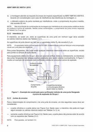 b) a montagem atender ao requisito do ensaio de impacto especificado na ABNT NBR IEC 60079-0,
levando em consideração o pior caso de interferência das tolerâncias da montagem, e
c) o diâmetro externo da parte montada por interferência, onde o comprimento da junta é medido,
não exceder 60 mm.
NOTA Não há proibição de combinações de montagens por interferência de outras partes metálicas dentro
do invólucro à prova de explosão. Nestas outras combinações, o comprimento de junta mínimo requerido
da Tabela 2 ou 3 se aplica.
5.2.2 Interstício (i)
O interstício, se existir um, entre as superfícies de uma junta em nenhum lugar deve exceder
os valores máximos dados nas Tabelas 2 e 3.
As superfícies da junta devem ser tais que a rugosidade média Ra não exceda 6,3 μm.
NOTA A rugosidade média é proveniente da ISO 468. A determinação pode ser feita por uma comparação
visual com uma placa de referência.
Para juntas flangeadas, não pode existir qualquer interstício intencional entre as superfícies, exceto
para portas ou tampas de ação rápida.
Para equipamento elétrico do Grupo I, deve ser possível verificar, direta ou indiretamente, os interstícios
das juntas flangeadas das tampas e portas projetadas para serem abertas eventualmente. A Figura 1
mostra um exemplo de construção para verificação indireta de uma junta à prova de explosão.
Invólucro à prova
de explosão
Pino-guia
cilíndrico
pressionado
no furo
Tampa
Comprimento
da junta
A superfície da tampa
e a do pino-guia cilíndrico
devem estar no mesmo
L
Figura 1 – Exemplo de construção para verificação indireta de uma junta flangeada
à prova de explosão do Grupo I
5.2.3 Juntas de encaixe
Para a determinação do comprimento L de uma junta de encaixe, um dos seguintes casos deve ser
considerado:
— a parte cilíndrica e a parte plana (ver Figura 2-a). Neste caso, o interstício não pode em lugar
algum exceder os valores máximos dados nas Tabelas 2 e 3; ou
— somente a parte cilíndrica (ver Figura 2-b). Neste caso, a parte plana não precisa estar de acordo
com os requisitos das Tabelas 2 e 3.
NOTA Para gaxetas, ver também 5.4.
© IEC 2014 - © ABNT 2016 - Todos os direitos reservados
8
ABNT NBR IEC 60079-1:2016
Exemplar
para
uso
exclusivo
-
Vesper
Ind.
e
Com.
LTDA
-
42.497.263/0001-06
(Pedido
743930
Impresso:
29/04/2020)
 