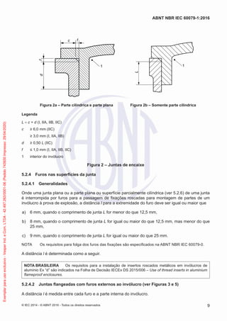 1
c f
f
d
1
L
Figura 2a – Parte cilíndrica e parte plana Figura 2b – Somente parte cilíndrica
Legenda
L = c + d (I, IIA, IIB, IIC)
c ≥ 6,0 mm (IIC)
≥ 3,0 mm (I, IIA, IIB)
d ≥ 0,50 L (IIC)
f ≤ 1,0 mm (I, IIA, IIB, IIC)
1 interior do invólucro
Figura 2 – Juntas de encaixe
5.2.4 Furos nas superfícies da junta
5.2.4.1 Generalidades
Onde uma junta plana ou a parte plana ou superfície parcialmente cilíndrica (ver 5.2.6) de uma junta
é interrompida por furos para a passagem de fixações roscadas para montagem de partes de um
invólucro à prova de explosão, a distância l para a extremidade do furo deve ser igual ou maior que
a) 6 mm, quando o comprimento de junta L for menor do que 12,5 mm,
b) 8 mm, quando o comprimento de junta L for igual ou maior do que 12,5 mm, mas menor do que
25 mm,
c) 9 mm, quando o comprimento de junta L for igual ou maior do que 25 mm.
NOTA Os requisitos para folga dos furos das fixações são especificados na ABNT NBR IEC 60079-0.
A distância l é determinada como a seguir.
NOTA BRASILEIRA Os requisitos para a instalação de insertos roscados metálicos em invólucros de
alumínio Ex “d” são indicados na Folha de Decisão IECEx DS 2015/006 – Use of thread inserts in aluminium
flameproof enclosures.
5.2.4.2 Juntas flangeadas com furos externos ao invólucro (ver Figuras 3 e 5)
A distância l é medida entre cada furo e a parte interna do invólucro.
© IEC 2014 - © ABNT 2016 - Todos os direitos reservados 9
ABNT NBR IEC 60079-1:2016
Exemplar
para
uso
exclusivo
-
Vesper
Ind.
e
Com.
LTDA
-
42.497.263/0001-06
(Pedido
743930
Impresso:
29/04/2020)
 