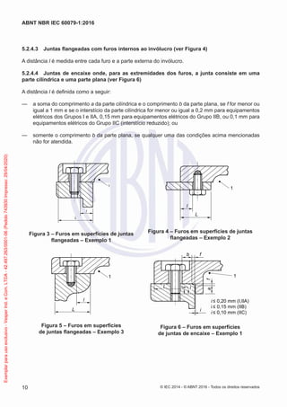 5.2.4.3 Juntas flangeadas com furos internos ao invólucro (ver Figura 4)
A distância l é medida entre cada furo e a parte externa do invólucro.
5.2.4.4 Juntas de encaixe onde, para as extremidades dos furos, a junta consiste em uma
parte cilíndrica e uma parte plana (ver Figura 6)
A distância l é definida como a seguir:
— a soma do comprimento a da parte cilíndrica e o comprimento b da parte plana, se f for menor ou
igual a 1 mm e se o interstício da parte cilíndrica for menor ou igual a 0,2 mm para equipamentos
elétricos dos Grupos I e IIA, 0,15 mm para equipamentos elétricos do Grupo IIB, ou 0,1 mm para
equipamentos elétricos do Grupo IIC (interstício reduzido); ou
— somente o comprimento b da parte plana, se qualquer uma das condições acima mencionadas
não for atendida.
L
1
l
Figura 3 – Furos em superfícies de juntas
flangeadas – Exemplo 1
l
L
1
Figura 4 – Furos em superfícies de juntas
flangeadas – Exemplo 2
L
1
l
Figura 5 – Furos em superfícies
de juntas flangeadas – Exemplo 3
1
b f
L l
i
a
f
i ≤ 0,20 mm (I,IIA)
i ≤ 0,15 mm (IIB)
i ≤ 0,10 mm (IIC)
Figura 6 – Furos em superfícies
de juntas de encaixe – Exemplo 1
© IEC 2014 - © ABNT 2016 - Todos os direitos reservados
10
ABNT NBR IEC 60079-1:2016
Exemplar
para
uso
exclusivo
-
Vesper
Ind.
e
Com.
LTDA
-
42.497.263/0001-06
(Pedido
743930
Impresso:
29/04/2020)
 
