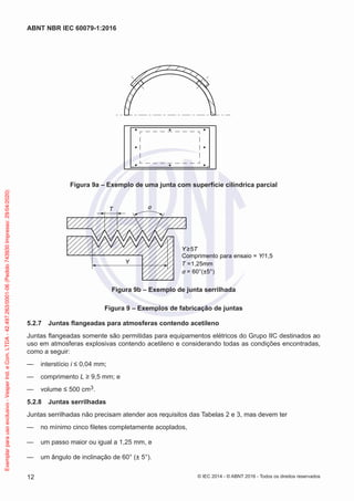 Figura 9a – Exemplo de uma junta com superfície cilíndrica parcial
T α
Y
Y ≥5T
Comprimento para ensaio = Y/1,5
T =1,25mm
α = 60°(±5°)
Figura 9b – Exemplo de junta serrilhada
Figura 9 – Exemplos de fabricação de juntas
5.2.7 Juntas flangeadas para atmosferas contendo acetileno
Juntas flangeadas somente são permitidas para equipamentos elétricos do Grupo IIC destinados ao
uso em atmosferas explosivas contendo acetileno e considerando todas as condições encontradas,
como a seguir:
— interstício i ≤ 0,04 mm;
— comprimento L ≥ 9,5 mm; e
— volume ≤ 500 cm3.
5.2.8 Juntas serrilhadas
Juntas serrilhadas não precisam atender aos requisitos das Tabelas 2 e 3, mas devem ter
— no mínimo cinco filetes completamente acoplados,
— um passo maior ou igual a 1,25 mm, e
— um ângulo de inclinação de 60° (± 5°).
© IEC 2014 - © ABNT 2016 - Todos os direitos reservados
12
ABNT NBR IEC 60079-1:2016
Exemplar
para
uso
exclusivo
-
Vesper
Ind.
e
Com.
LTDA
-
42.497.263/0001-06
(Pedido
743930
Impresso:
29/04/2020)
 