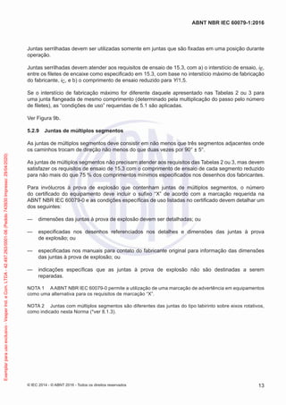 Juntas serrilhadas devem ser utilizadas somente em juntas que são fixadas em uma posição durante
operação.
Juntas serrilhadas devem atender aos requisitos de ensaio de 15.3, com a) o interstício de ensaio, iE,
entre os filetes de encaixe como especificado em 15.3, com base no interstício máximo de fabricação
do fabricante, iC, e b) o comprimento de ensaio reduzido para Y/1,5.
Se o interstício de fabricação máximo for diferente daquele apresentado nas Tabelas 2 ou 3 para
uma junta flangeada de mesmo comprimento (determinado pela multiplicação do passo pelo número
de filetes), as “condições de uso” requeridas de 5.1 são aplicadas.
Ver Figura 9b.
5.2.9 Juntas de múltiplos segmentos
As juntas de múltiplos segmentos deve consistir em não menos que três segmentos adjacentes onde
os caminhos trocam de direção não menos do que duas vezes por 90° ± 5°.
As juntas de múltiplos segmentos não precisam atender aos requisitos das Tabelas 2 ou 3, mas devem
satisfazer os requisitos de ensaio de 15.3 com o comprimento de ensaio de cada segmento reduzido
para não mais do que 75 % dos comprimentos mínimos especificados nos desenhos dos fabricantes.
Para invólucros à prova de explosão que contenham juntas de múltiplos segmentos, o número
do certificado do equipamento deve incluir o sufixo “X” de acordo com a marcação requerida na
ABNT NBR IEC 60079-0 e as condições específicas de uso listadas no certificado devem detalhar um
dos seguintes:
— dimensões das juntas à prova de explosão devem ser detalhadas; ou
— especificadas nos desenhos referenciados nos detalhes e dimensões das juntas à prova
de explosão; ou
— especificadas nos manuais para contato do fabricante original para informação das dimensões
das juntas à prova de explosão; ou
— indicações específicas que as juntas à prova de explosão não são destinadas a serem
reparadas.
NOTA 1 AABNT NBR IEC 60079-0 permite a utilização de uma marcação de advertência em equipamentos
como uma alternativa para os requisitos de marcação “X”.
NOTA 2 Juntas com múltiplos segmentos são diferentes das juntas do tipo labirinto sobre eixos rotativos,
como indicado nesta Norma (*ver 8.1.3).
© IEC 2014 - © ABNT 2016 - Todos os direitos reservados 13
ABNT NBR IEC 60079-1:2016
Exemplar
para
uso
exclusivo
-
Vesper
Ind.
e
Com.
LTDA
-
42.497.263/0001-06
(Pedido
743930
Impresso:
29/04/2020)
 