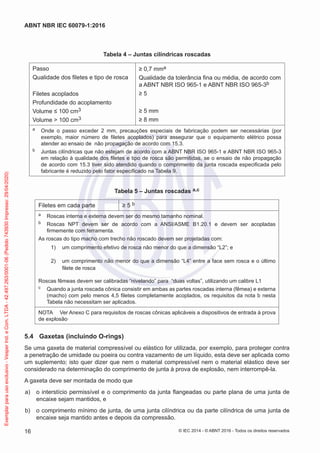 Tabela 4 – Juntas cilíndricas roscadas
Passo
Qualidade dos filetes e tipo de rosca
Filetes acoplados
Profundidade do acoplamento
Volume ≤ 100 cm3
Volume > 100 cm3
≥ 0,7 mma
Qualidade da tolerância fina ou média, de acordo com
a ABNT NBR ISO 965-1 e ABNT NBR ISO 965-3b
≥ 5
≥ 5 mm
≥ 8 mm
a Onde o passo exceder 2 mm, precauções especiais de fabricação podem ser necessárias (por
exemplo, maior número de filetes acoplados) para assegurar que o equipamento elétrico possa
atender ao ensaio de não propagação de acordo com 15.3.
b Juntas cilíndricas que não estejam de acordo com a ABNT NBR ISO 965-1 e ABNT NBR ISO 965-3
em relação à qualidade dos filetes e tipo de rosca são permitidas, se o ensaio de não propagação
de acordo com 15.3 tiver sido atendido quando o comprimento da junta roscada especificada pelo
fabricante é reduzido pelo fator especificado na Tabela 9.
Tabela 5 – Juntas roscadas a,c
Filetes em cada parte ≥ 5 b
a Roscas interna e externa devem ser do mesmo tamanho nominal.
b Roscas NPT devem ser de acordo com a ANSI/ASME B1.20.1 e devem ser acopladas
firmemente com ferramenta.
As roscas do tipo macho com trecho não roscado devem ser projetadas com:
1) um comprimento efetivo de rosca não menor do que a dimensão “L2”; e
2) um comprimento não menor do que a dimensão “L4” entre a face sem rosca e o último
filete de rosca
Roscas fêmeas devem ser calibradas “nivelando” para “duas voltas”, utilizando um calibre L1
c Quando a junta roscada cônica consistir em ambas as partes roscadas interna (fêmea) e externa
(macho) com pelo menos 4,5 filetes completamente acoplados, os requisitos da nota b nesta
Tabela não necessitam ser aplicados.
NOTA Ver Anexo C para requisitos de roscas cônicas aplicáveis a dispositivos de entrada à prova
de explosão.
5.4 Gaxetas (incluindo O-rings)
Se uma gaxeta de material compressível ou elástico for utilizada, por exemplo, para proteger contra
a penetração de umidade ou poeira ou contra vazamento de um líquido, esta deve ser aplicada como
um suplemento; isto quer dizer que nem o material compressível nem o material elástico deve ser
considerado na determinação do comprimento de junta à prova de explosão, nem interrompê-la.
A gaxeta deve ser montada de modo que
a) o interstício permissível e o comprimento da junta flangeadas ou parte plana de uma junta de
encaixe sejam mantidos, e
b) o comprimento mínimo de junta, de uma junta cilíndrica ou da parte cilíndrica de uma junta de
encaixe seja mantido antes e depois da compressão.
© IEC 2014 - © ABNT 2016 - Todos os direitos reservados
16
ABNT NBR IEC 60079-1:2016
Exemplar
para
uso
exclusivo
-
Vesper
Ind.
e
Com.
LTDA
-
42.497.263/0001-06
(Pedido
743930
Impresso:
29/04/2020)
 