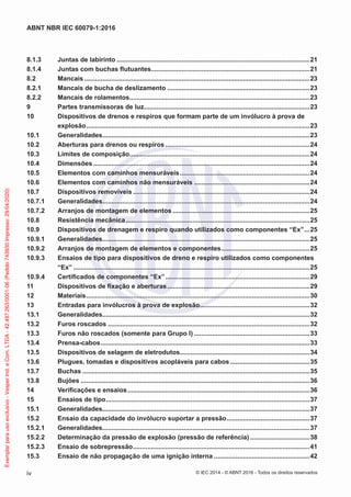 8.1.3 Juntas de labirinto ...........................................................................................................21
8.1.4 Juntas com buchas flutuantes........................................................................................21
8.2 Mancais .............................................................................................................................23
8.2.1 Mancais de bucha de deslizamento ...............................................................................23
8.2.2 Mancais de rolamentos....................................................................................................23
9 Partes transmissoras de luz............................................................................................23
10 Dispositivos de drenos e respiros que formam parte de um invólucro à prova de
explosão............................................................................................................................23
10.1 Generalidades...................................................................................................................23
10.2 Aberturas para drenos ou respiros ................................................................................24
10.3 Limites de composição....................................................................................................24
10.4 Dimensões ........................................................................................................................24
10.5 Elementos com caminhos mensuráveis........................................................................24
10.6 Elementos com caminhos não mensuráveis ................................................................24
10.7 Dispositivos removíveis ..................................................................................................24
10.7.1 Generalidades...................................................................................................................24
10.7.2 Arranjos de montagem de elementos ............................................................................25
10.8 Resistência mecânica......................................................................................................25
10.9 Dispositivos de drenagem e respiro quando utilizados como componentes “Ex”...25
10.9.1 Generalidades...................................................................................................................25
10.9.2 Arranjos de montagem de elementos e componentes.................................................25
10.9.3 Ensaios de tipo para dispositivos de dreno e respiro utilizados como componentes
“Ex” ...................................................................................................................................25
10.9.4 Certificados de componentes “Ex”................................................................................29
11 Dispositivos de fixação e aberturas...............................................................................29
12 Materiais............................................................................................................................30
13 Entradas para invólucros à prova de explosão.............................................................32
13.1 Generalidades...................................................................................................................32
13.2 Furos roscados ................................................................................................................32
13.3 Furos não roscados (somente para Grupo I) ................................................................33
13.4 Prensa-cabos....................................................................................................................33
13.5 Dispositivos de selagem de eletrodutos........................................................................34
13.6 Plugues, tomadas e dispositivos acopláveis para cabos ............................................35
13.7 Buchas ..............................................................................................................................35
13.8 Bujões ...............................................................................................................................36
14 Verificações e ensaios.....................................................................................................36
15 Ensaios de tipo.................................................................................................................37
15.1 Generalidades...................................................................................................................37
15.2 Ensaio da capacidade do invólucro suportar a pressão..............................................37
15.2.1 Generalidades...................................................................................................................37
15.2.2 Determinação da pressão de explosão (pressão de referência) .................................38
15.2.3 Ensaio de sobrepressão..................................................................................................41
15.3 Ensaio de não propagação de uma ignição interna .....................................................42
© IEC 2014 - © ABNT 2016 - Todos os direitos reservados
iv
ABNT NBR IEC 60079-1:2016
Exemplar
para
uso
exclusivo
-
Vesper
Ind.
e
Com.
LTDA
-
42.497.263/0001-06
(Pedido
743930
Impresso:
29/04/2020)
 