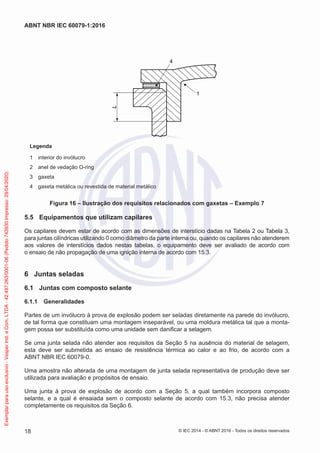 1
4
L
Legenda
1 interior do invólucro
2 anel de vedação O-ring
3 gaxeta
4 gaxeta metálica ou revestida de material metálico
Figura 16 – Ilustração dos requisitos relacionados com gaxetas – Exemplo 7
5.5 Equipamentos que utilizam capilares
Os capilares devem estar de acordo com as dimensões de interstício dadas na Tabela 2 ou Tabela 3,
para juntas cilíndricas utilizando 0 como diâmetro da parte interna ou, quando os capilares não atenderem
aos valores de interstícios dados nestas tabelas, o equipamento deve ser avaliado de acordo com
o ensaio de não propagação de uma ignição interna de acordo com 15.3.
6 Juntas seladas
6.1 Juntas com composto selante
6.1.1 Generalidades
Partes de um invólucro à prova de explosão podem ser seladas diretamente na parede do invólucro,
de tal forma que constituam uma montagem inseparável, ou uma moldura metálica tal que a monta-
gem possa ser substituída como uma unidade sem danificar a selagem.
Se uma junta selada não atender aos requisitos da Seção 5 na ausência do material de selagem,
esta deve ser submetida ao ensaio de resistência térmica ao calor e ao frio, de acordo com a
ABNT NBR IEC 60079-0.
Uma amostra não alterada de uma montagem de junta selada representativa de produção deve ser
utilizada para avaliação e propósitos de ensaio.
Uma junta à prova de explosão de acordo com a Seção 5, a qual também incorpora composto
selante, e a qual é ensaiada sem o composto selante de acordo com 15.3, não precisa atender
completamente os requisitos da Seção 6.
© IEC 2014 - © ABNT 2016 - Todos os direitos reservados
18
ABNT NBR IEC 60079-1:2016
Exemplar
para
uso
exclusivo
-
Vesper
Ind.
e
Com.
LTDA
-
42.497.263/0001-06
(Pedido
743930
Impresso:
29/04/2020)
 