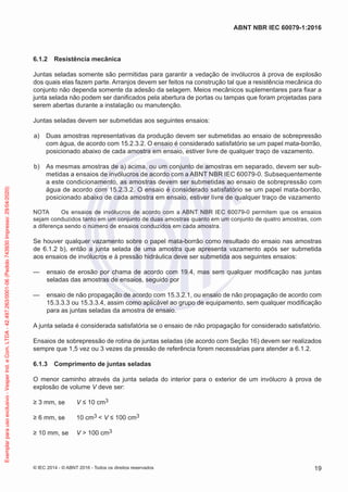 6.1.2 Resistência mecânica
Juntas seladas somente são permitidas para garantir a vedação de invólucros à prova de explosão
dos quais elas fazem parte. Arranjos devem ser feitos na construção tal que a resistência mecânica do
conjunto não dependa somente da adesão da selagem. Meios mecânicos suplementares para fixar a
junta selada não podem ser danificados pela abertura de portas ou tampas que foram projetadas para
serem abertas durante a instalação ou manutenção.
Juntas seladas devem ser submetidas aos seguintes ensaios:
a) Duas amostras representativas da produção devem ser submetidas ao ensaio de sobrepressão
com água, de acordo com 15.2.3.2. O ensaio é considerado satisfatório se um papel mata-borrão,
posicionado abaixo de cada amostra em ensaio, estiver livre de qualquer traço de vazamento.
b) As mesmas amostras de a) acima, ou um conjunto de amostras em separado, devem ser sub-
metidas a ensaios de invólucros de acordo com a ABNT NBR IEC 60079-0. Subsequentemente
a este condicionamento, as amostras devem ser submetidas ao ensaio de sobrepressão com
água de acordo com 15.2.3.2. O ensaio é considerado satisfatório se um papel mata-borrão,
posicionado abaixo de cada amostra em ensaio, estiver livre de qualquer traço de vazamento
NOTA Os ensaios de invólucros de acordo com a ABNT NBR IEC 60079-0 permitem que os ensaios
sejam conduzidos tanto em um conjunto de duas amostras quanto em um conjunto de quatro amostras, com
a diferença sendo o número de ensaios conduzidos em cada amostra.
Se houver qualquer vazamento sobre o papel mata-borrão como resultado do ensaio nas amostras
de 6.1.2 b), então a junta selada de uma amostra que apresenta vazamento após ser submetida
aos ensaios de invólucros e à pressão hidráulica deve ser submetida aos seguintes ensaios:
— ensaio de erosão por chama de acordo com 19.4, mas sem qualquer modificação nas juntas
seladas das amostras de ensaios, seguido por
— ensaio de não propagação de acordo com 15.3.2.1, ou ensaio de não propagação de acordo com
15.3.3.3 ou 15.3.3.4, assim como aplicável ao grupo de equipamento, sem qualquer modificação
para as juntas seladas da amostra de ensaio.
A junta selada é considerada satisfatória se o ensaio de não propagação for considerado satisfatório.
Ensaios de sobrepressão de rotina de juntas seladas (de acordo com Seção 16) devem ser realizados
sempre que 1,5 vez ou 3 vezes da pressão de referência forem necessárias para atender a 6.1.2.
6.1.3 Comprimento de juntas seladas
O menor caminho através da junta selada do interior para o exterior de um invólucro à prova de
explosão de volume V deve ser:
≥ 3 mm, se V ≤ 10 cm3
≥ 6 mm, se 10 cm3 < V ≤ 100 cm3
≥ 10 mm, se V > 100 cm3
© IEC 2014 - © ABNT 2016 - Todos os direitos reservados 19
ABNT NBR IEC 60079-1:2016
Exemplar
para
uso
exclusivo
-
Vesper
Ind.
e
Com.
LTDA
-
42.497.263/0001-06
(Pedido
743930
Impresso:
29/04/2020)
 