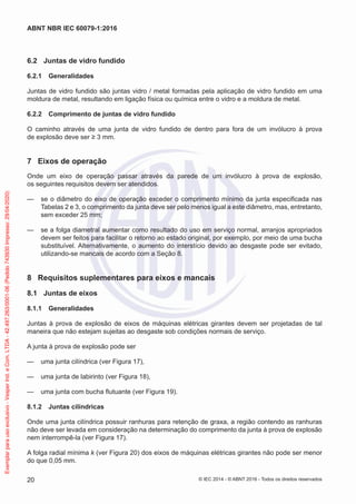 6.2 Juntas de vidro fundido
6.2.1 Generalidades
Juntas de vidro fundido são juntas vidro / metal formadas pela aplicação de vidro fundido em uma
moldura de metal, resultando em ligação física ou química entre o vidro e a moldura de metal.
6.2.2 Comprimento de juntas de vidro fundido
O caminho através de uma junta de vidro fundido de dentro para fora de um invólucro à prova
de explosão deve ser ≥ 3 mm.
7 Eixos de operação
Onde um eixo de operação passar através da parede de um invólucro à prova de explosão,
os seguintes requisitos devem ser atendidos.
— se o diâmetro do eixo de operação exceder o comprimento mínimo da junta especificada nas
Tabelas 2 e 3, o comprimento da junta deve ser pelo menos igual a este diâmetro, mas, entretanto,
sem exceder 25 mm;
— se a folga diametral aumentar como resultado do uso em serviço normal, arranjos apropriados
devem ser feitos para facilitar o retorno ao estado original, por exemplo, por meio de uma bucha
substituível. Alternativamente, o aumento do interstício devido ao desgaste pode ser evitado,
utilizando-se mancais de acordo com a Seção 8.
8 Requisitos suplementares para eixos e mancais
8.1 Juntas de eixos
8.1.1 Generalidades
Juntas à prova de explosão de eixos de máquinas elétricas girantes devem ser projetadas de tal
maneira que não estejam sujeitas ao desgaste sob condições normais de serviço.
A junta à prova de explosão pode ser
— uma junta cilíndrica (ver Figura 17),
— uma junta de labirinto (ver Figura 18),
— uma junta com bucha flutuante (ver Figura 19).
8.1.2 Juntas cilíndricas
Onde uma junta cilíndrica possuir ranhuras para retenção de graxa, a região contendo as ranhuras
não deve ser levada em consideração na determinação do comprimento da junta à prova de explosão
nem interrompê-la (ver Figura 17).
A folga radial mínima k (ver Figura 20) dos eixos de máquinas elétricas girantes não pode ser menor
do que 0,05 mm.
© IEC 2014 - © ABNT 2016 - Todos os direitos reservados
20
ABNT NBR IEC 60079-1:2016
Exemplar
para
uso
exclusivo
-
Vesper
Ind.
e
Com.
LTDA
-
42.497.263/0001-06
(Pedido
743930
Impresso:
29/04/2020)
 