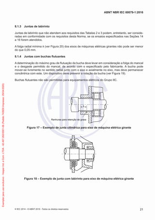 8.1.3 Juntas de labirinto
Juntas de labirinto que não atendem aos requisitos das Tabelas 2 e 3 podem, entretanto, ser conside-
radas em conformidade com os requisitos desta Norma, se os ensaios especificados nas Seções 14
a 16 forem atendidos.
A folga radial mínima k (ver Figura 20) dos eixos de máquinas elétricas girantes não pode ser menor
do que 0,05 mm.
8.1.4 Juntas com buchas flutuantes
A determinação do máximo grau de flutuação da bucha deve levar em consideração a folga do mancal
e o desgaste permitido do mancal, de acordo com o especificado pelo fabricante. A bucha pode
mover-se livremente no sentido radial junto com o eixo e axialmente no eixo, mas deve permanecer
concêntrica com este. Um dispositivo deve prevenir a rotação da bucha (ver Figura 19).
Buchas flutuantes não são permitidas para equipamentos elétricos do Grupo IIC.
Ranhuras para retenção de graxa
L
Figura 17 – Exemplo de junta cilíndrica para eixo de máquina elétrica girante
Figura 18 – Exemplo de junta com labirinto para eixo de máquina elétrica girante
© IEC 2014 - © ABNT 2016 - Todos os direitos reservados 21
ABNT NBR IEC 60079-1:2016
Exemplar
para
uso
exclusivo
-
Vesper
Ind.
e
Com.
LTDA
-
42.497.263/0001-06
(Pedido
743930
Impresso:
29/04/2020)
 