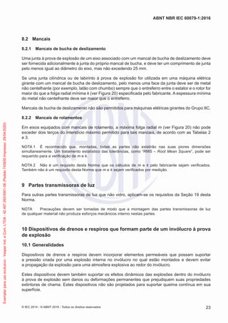 8.2 Mancais
8.2.1 Mancais de bucha de deslizamento
Uma junta à prova de explosão de um eixo associado com um mancal de bucha de deslizamento deve
ser fornecida adicionalmente à junta do próprio mancal de bucha, e deve ter um comprimento de junta
pelo menos igual ao diâmetro do eixo, mas não excedendo 25 mm.
Se uma junta cilíndrica ou de labirinto à prova de explosão for utilizada em uma máquina elétrica
girante com um mancal de bucha de deslizamento, pelo menos uma face da junta deve ser de metal
não centelhante (por exemplo, latão com chumbo) sempre que o entreferro entre o estator e o rotor for
maior do que a folga radial mínima k (ver Figura 20) especificada pelo fabricante. A espessura mínima
do metal não centelhante deve ser maior que o entreferro.
Mancais de bucha de deslizamento não são permitidos para máquinas elétricas girantes do Grupo IIC.
8.2.2 Mancais de rolamentos
Em eixos equipados com mancais de rolamento, a máxima folga radial m (ver Figura 20) não pode
exceder dois terços do interstício máximo permitido para tais mancais, de acordo com as Tabelas 2
e 3.
NOTA 1 É reconhecido que, montadas, todas as partes não existirão nas suas piores dimensões
simultaneamente. Um tratamento estatístico das tolerâncias, como “RMS – Root Mean Square”, pode ser
requerido para a verificação de m e k.
NOTA 2 Não é um requisito desta Norma que os cálculos de m e k pelo fabricante sejam verificados.
Também não é um requisito desta Norma que m e k sejam verificados por medição.
9 Partes transmissoras de luz
Para outras partes transmissoras de luz que não vidro, aplicam-se os requisitos da Seção 19 desta
Norma.
NOTA Precauções devem ser tomadas de modo que a montagem das partes transmissoras de luz
de qualquer material não produza esforços mecânicos interno nestas partes.
10 Dispositivos de drenos e respiros que formam parte de um invólucro à prova
de explosão
10.1 Generalidades
Dispositivos de drenos e respiros devem incorporar elementos permeáveis que possam suportar
a pressão criada por uma explosão interna no invólucro no qual estão montados e devem evitar
a propagação da explosão para uma atmosfera explosiva ao redor do invólucro.
Estes dispositivos devem também suportar os efeitos dinâmicos das explosões dentro do invólucro
à prova de explosão sem danos ou deformações permanentes que prejudiquem suas propriedades
extintoras de chama. Estes dispositivos não são projetados para suportar queima contínua em sua
superfície.
© IEC 2014 - © ABNT 2016 - Todos os direitos reservados 23
ABNT NBR IEC 60079-1:2016
Exemplar
para
uso
exclusivo
-
Vesper
Ind.
e
Com.
LTDA
-
42.497.263/0001-06
(Pedido
743930
Impresso:
29/04/2020)
 