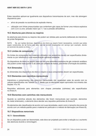 Estes requisitos aplicam-se igualmente aos dispositivos transmissores de som, mas não abrangem
dispositivos para
— alívio de pressão na ocorrência de explosão interna,
— utilização com linhas pressurizadas que contenham gás capaz de formar uma mistura explosiva
com o ar e a uma pressão maior que 1,1 vez a pressão atmosférica.
10.2 Aberturas para drenos ou respiros
As aberturas para drenos ou respiros não podem ser obtidas pelo aumento deliberado de interstícios
de juntas flangeadas.
NOTA Se, por razões técnicas, dispositivos de dreno ou respiro forem necessários, convém que estes
sejam construídos de tal forma que eles não se tornem inoperantes em serviço (por exemplo, devido
ao acúmulo de poeira ou tinta).
10.3 Limites de composição
Os limites de composição dos materiais utilizados nos acessórios devem ser especificados direta-
mente ou por referência a uma especificação aplicável existente.
Os dispositivos de dreno ou respiro para uso em uma atmosfera explosiva de gás contendo acetileno
não podem conter mais que 60 % de cobre por unidade de massa, para limitar a formação de acetilídio.
10.4 Dimensões
As dimensões dos dispositivos de dreno e respiro e seus componentes devem ser especificadas.
10.5 Elementos com caminhos mensuráveis
Interstícios e comprimentos dos caminhos mensuráveis não necessitam estar de acordo com os
valores especificados nas Tabelas 2 e 3, desde que os elementos sejam aprovados nos ensaios das
Seções 14 a 16.
Requisitos adicionais para elementos com chapas prensadas (colmeias) são especificados
no Anexo A.
10.6 Elementos com caminhos não mensuráveis
Quando os caminhos através dos elementos não forem mensuráveis (por exemplo, elementos
de metal sinterizado), o elemento deve atender aos requisitos pertinentes do Anexo B.
Os elementos são classificados de acordo com suas densidades, assim como o tamanho dos poros de
acordo com um método-padrão para o material em particular e o método de fabricação (ver Anexo B).
10.7 Dispositivos removíveis
10.7.1 Generalidades
Se um dispositivo puder ser desmontado, este deve ser projetado para evitar a redução ou o aumento
das aberturas durante a remontagem.
© IEC 2014 - © ABNT 2016 - Todos os direitos reservados
24
ABNT NBR IEC 60079-1:2016
Exemplar
para
uso
exclusivo
-
Vesper
Ind.
e
Com.
LTDA
-
42.497.263/0001-06
(Pedido
743930
Impresso:
29/04/2020)
 
