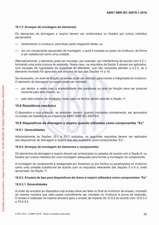 10.7.2 Arranjos de montagem de elementos
Os elementos de drenagem e respiro devem ser sinterizados ou fixados por outros métodos
apropriados:
— diretamente no invólucro, para fazer parte integrante deste, ou
— em um componente apropriado de montagem, o qual é roscado ou preso ao invólucro, de forma
a ser substituível como uma unidade.
Alternativamente, o elemento pode ser montado, por exemplo, por interferência de acordo com 5.2.1,
formando uma junta à prova de explosão. Neste caso, os requisitos da Seção 5 devem ser aplicados,
com exceção da rugosidade da superfície do elemento, que não necessita atender a 5.2.2, se o
elemento montado for aprovado nos ensaios de tipo das Seções 14 a 16.
Se necessário, um anel de fixação ou similar pode ser utilizado para manter a integridade do invólucro.
O elemento de drenagem ou respiro pode ser montado
— por dentro, e neste caso a acessibilidade dos parafusos ou anel de fixação deve ser possível
somente pelo lado interno, ou
— pelo lado externo do invólucro; neste caso os fechos devem atender à Seção 11.
10.8 Resistência mecânica
O dispositivo e sua proteção, se existirem, devem, quando montados normalmente, ser aprovados
no ensaio de resistência ao impacto da ABNT NBR IEC 60079-0.
10.9 Dispositivos de drenagem e respiro quando utilizados como componentes “Ex”
10.9.1 Generalidades
Adicionalmente às Seções 10.1 a 10.7, inclusive, os seguintes requisitos devem ser aplicados
aos dispositivos de drenagem e respiro que são avaliados como componentes “Ex”.
10.9.2 Arranjos de montagem de elementos e componentes
Os elementos de drenagem e respiro devem ser sinterizados ou selados de acordo com a Seção 6, ou
fixados por outros métodos em uma montagem adequada para formar a montagem do componente.
A montagem do componente é assegurada por fixadores ou por fechos ou parafusados no invólucro
como uma unidade substituível de acordo com os requisitos relevantes das Seções 5 e 6 e, onde
apropriado, da Seção 11.
10.9.3 Ensaios de tipo para dispositivos de dreno e respiro utilizados como componentes “Ex”
10.9.3.1 Generalidades
A união da amostra do dispositivo sob ensaio deve ser feita no final do invólucro de ensaio, montado
da mesma maneira que este possa normalmente ser montado no invólucro à prova de explosão.
O ensaio é realizado na mesma amostra após o ensaio de impacto de 10.8 e de acordo com 10.9.3.2
a 10.9.3.4.
© IEC 2014 - © ABNT 2016 - Todos os direitos reservados 25
ABNT NBR IEC 60079-1:2016
Exemplar
para
uso
exclusivo
-
Vesper
Ind.
e
Com.
LTDA
-
42.497.263/0001-06
(Pedido
743930
Impresso:
29/04/2020)
 