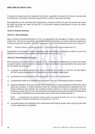 O ensaio de impacto pode ser realizado na amostra, separada do ensaio do invólucro, quando esta
é montada em uma placa que forma a parte final do invólucro de ensaio montado.
Para dispositivos com caminhos não mensuráveis, o tamanho máximo do poro da amostra de ensaio
de bolha não pode ser menor do que 85 % do tamanho máximo especificado do poro do ensaio
de bolha. Ver B.1.2.
10.9.3.2 Ensaios térmicos
10.9.3.2.1 Generalidades
Após o ensaio de borbulhamento em 10.9.3, os dispositivos de drenagem e respiro, como compo-
nentes “Ex”, devem ser submetidos aos ensaios térmicos baseados no volume máximo projetado do
invólucro à prova de explosão, mas não menos que o volume do ensaio de acordo com a Figura 21.
NOTA Quando utilizado o ensaio da Figura 21, o volume máximo é aproximadamente 2,5 L.
Dispositivos de drenagem e respiro projetados para uso múltiplo em qualquer invólucro à prova de
explosão único devem ser ensaiados adicionalmente com o invólucro.
10.9.3.2.2 Procedimento de ensaio
Para invólucros com volume menor ou igual a 2,5 L, a montagem do dispositivo de ensaio com todas
as quatro seções, como mostrado na Figura 21, deve ser utilizada e o procedimento de ensaio deve
ser conduzido como a seguir:
a) a posição da fonte de ignição deve estar na entrada do invólucro e a 50 mm do lado interno
do final da placa de alojamento do dispositivo e os resultados observados;
b) as misturas de ensaio devem ser de acordo com 15.4.3.1, como apropriado;
c) a temperatura externa de superfície do dispositivo deve ser monitorada durante os ensaios;
d) qualquer dispositivo deve ser operado como especificado na documentação do fabricante. Após
cada cinco ensaios, a mistura explosiva deve ser mantida externamente ao dispositivo por um
tempo suficiente para permitir que qualquer queima contínua na face do dispositivo se torne
evidente, por pelo menos 10 min, para aumentar a temperatura da superfície externa do dispositivo
ou para fazer a transferência de temperatura para a face mais externa possível; e
NOTA A temperatura da superfície externa após um período de ensaio de 10 min é utilizada na
determinação da classe de temperatura, de acordo com 10.9.3.3.3.
e) os ensaios devem ser realizados cinco vezes para cada mistura de gás, para o grupo de gás para
o qual o dispositivo for projetado.
© IEC 2014 - © ABNT 2016 - Todos os direitos reservados
26
ABNT NBR IEC 60079-1:2016
Exemplar
para
uso
exclusivo
-
Vesper
Ind.
e
Com.
LTDA
-
42.497.263/0001-06
(Pedido
743930
Impresso:
29/04/2020)
 