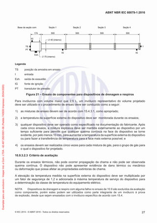 Base da seção com: Seção 1
IG
IG
IG
TS
PT
Exh.
∅ 75 (interno)
∅ 40 (interno)
174 500 500 500 500
Seção 2 Seção 3 Seção 4
Legenda
TS posição da amostra em ensaio
I entrada
Exh. saída de exaustão
IG fonte de ignição
PT transdutor de pressão
Figura 21 – Ensaio de componentes para dispositivos de drenagem e respiros
Para invólucros com volume maior que 2,5 L, um invólucro representativo do volume projetado
deve ser utilizado e o procedimento de ensaio deve ser conduzido como a seguir:
1) as misturas de ensaio devem ser de acordo com 15.4.3.1, como apropriado;
2) a temperatura da superfície externa do dispositivo deve ser monitorada durante os ensaios;
3) qualquer dispositivo deve ser operado como especificado na documentação do fabricante. Após
cada cinco ensaios, a mistura explosiva deve ser mantida externamente ao dispositivo por um
tempo suficiente para permitir que qualquer queima contínua na face do dispositivo se torne
evidente, por pelo menos 10 min, para aumentar a temperatura da superfície externa do dispositivo
ou para fazer a transferência de temperatura para a face mais externa possível; e
4) os ensaios devem ser realizados cinco vezes para cada mistura de gás, para o grupo de gás para
o qual o dispositivo for projetado.
10.9.3.2.3 Critério de aceitação
Durante os ensaios térmicos, não pode ocorrer propagação da chama e não pode ser observada
queima contínua. O dispositivo não pode apresentar evidência de dano térmico ou mecânico
ou deformação que possa afetar as propriedades extintoras de chama.
A elevação da temperatura medida na superfície externa do dispositivo deve ser multiplicada por
um fator de segurança de 1,2 e adicionada à máxima temperatura de serviço do dispositivo para
a determinação da classe de temperatura do equipamento elétrico.
NOTA Dispositivos de drenagem e respiro com alguma falha no ensaio de 10.9 são excluídos da avaliação
como componente, porém estes podem ser utilizados como parte integrante de um invólucro à prova
de explosão, desde que sejam ensaiados com o invólucro específico de acordo com 15.4.
© IEC 2014 - © ABNT 2016 - Todos os direitos reservados 27
ABNT NBR IEC 60079-1:2016
Exemplar
para
uso
exclusivo
-
Vesper
Ind.
e
Com.
LTDA
-
42.497.263/0001-06
(Pedido
743930
Impresso:
29/04/2020)
 