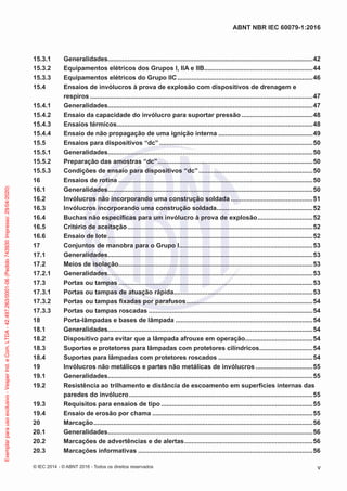 15.3.1 Generalidades...................................................................................................................42
15.3.2 Equipamentos elétricos dos Grupos I, IIA e IIB.............................................................44
15.3.3 Equipamentos elétricos do Grupo IIC............................................................................46
15.4 Ensaios de invólucros à prova de explosão com dispositivos de drenagem e
respiros .............................................................................................................................47
15.4.1 Generalidades...................................................................................................................47
15.4.2 Ensaio da capacidade do invólucro para suportar pressão ........................................48
15.4.3 Ensaios térmicos..............................................................................................................48
15.4.4 Ensaio de não propagação de uma ignição interna .....................................................49
15.5 Ensaios para dispositivos “dc” ......................................................................................50
15.5.1 Generalidades...................................................................................................................50
15.5.2 Preparação das amostras “dc”.......................................................................................50
15.5.3 Condições de ensaio para dispositivos “dc”................................................................50
16 Ensaios de rotina .............................................................................................................50
16.1 Generalidades...................................................................................................................50
16.2 Invólucros não incorporando uma construção soldada ..............................................51
16.3 Invólucros incorporando uma construção soldada......................................................52
16.4 Buchas não específicas para um invólucro à prova de explosão...............................52
16.5 Critério de aceitação........................................................................................................52
16.6 Ensaio de lote...................................................................................................................52
17 Conjuntos de manobra para o Grupo I...........................................................................53
17.1 Generalidades...................................................................................................................53
17.2 Meios de isolação.............................................................................................................53
17.2.1 Generalidades...................................................................................................................53
17.3 Portas ou tampas .............................................................................................................53
17.3.1 Portas ou tampas de atuação rápida..............................................................................53
17.3.2 Portas ou tampas fixadas por parafusos.......................................................................54
17.3.3 Portas ou tampas roscadas ............................................................................................54
18 Porta-lâmpadas e bases de lâmpada .............................................................................54
18.1 Generalidades...................................................................................................................54
18.2 Dispositivo para evitar que a lâmpada afrouxe em operação......................................54
18.3 Suportes e protetores para lâmpadas com protetores cilíndricos..............................54
18.4 Suportes para lâmpadas com protetores roscados .....................................................54
19 Invólucros não metálicos e partes não metálicas de invólucros ................................55
19.1 Generalidades...................................................................................................................55
19.2 Resistência ao trilhamento e distância de escoamento em superfícies internas das
paredes do invólucro.......................................................................................................55
19.3 Requisitos para ensaios de tipo .....................................................................................55
19.4 Ensaio de erosão por chama ..........................................................................................55
20 Marcação...........................................................................................................................56
20.1 Generalidades...................................................................................................................56
20.2 Marcações de advertências e de alertas........................................................................56
20.3 Marcações informativas ..................................................................................................56
© IEC 2014 - © ABNT 2016 - Todos os direitos reservados v
ABNT NBR IEC 60079-1:2016
Exemplar
para
uso
exclusivo
-
Vesper
Ind.
e
Com.
LTDA
-
42.497.263/0001-06
(Pedido
743930
Impresso:
29/04/2020)
 
