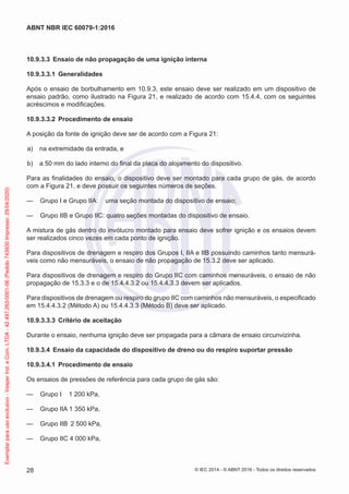 10.9.3.3 Ensaio de não propagação de uma ignição interna
10.9.3.3.1 Generalidades
Após o ensaio de borbulhamento em 10.9.3, este ensaio deve ser realizado em um dispositivo de
ensaio padrão, como ilustrado na Figura 21, e realizado de acordo com 15.4.4, com os seguintes
acréscimos e modificações.
10.9.3.3.2 Procedimento de ensaio
A posição da fonte de ignição deve ser de acordo com a Figura 21:
a) na extremidade da entrada, e
b) a 50 mm do lado interno do final da placa do alojamento do dispositivo.
Para as finalidades do ensaio, o dispositivo deve ser montado para cada grupo de gás, de acordo
com a Figura 21, e deve possuir os seguintes números de seções.
— Grupo I e Grupo IIA: uma seção montada do dispositivo de ensaio;
— Grupo IIB e Grupo IIC: quatro seções montadas do dispositivo de ensaio.
A mistura de gás dentro do invólucro montado para ensaio deve sofrer ignição e os ensaios devem
ser realizados cinco vezes em cada ponto de ignição.
Para dispositivos de drenagem e respiro dos Grupos I, IIA e IIB possuindo caminhos tanto mensurá-
veis como não mensuráveis, o ensaio de não propagação de 15.3.2 deve ser aplicado.
Para dispositivos de drenagem e respiro do Grupo IIC com caminhos mensuráveis, o ensaio de não
propagação de 15.3.3 e o de 15.4.4.3.2 ou 15.4.4.3.3 devem ser aplicados.
Para dispositivos de drenagem ou respiro do grupo IIC com caminhos não mensuráveis, o especificado
em 15.4.4.3.2 (Método A) ou 15.4.4.3.3 (Método B) deve ser aplicado.
10.9.3.3.3 Critério de aceitação
Durante o ensaio, nenhuma ignição deve ser propagada para a câmara de ensaio circunvizinha.
10.9.3.4 Ensaio da capacidade do dispositivo de dreno ou do respiro suportar pressão
10.9.3.4.1 Procedimento de ensaio
Os ensaios de pressões de referência para cada grupo de gás são:
— Grupo I 1 200 kPa,
— Grupo IIA 1 350 kPa,
— Grupo IIB 2 500 kPa,
— Grupo IIC 4 000 kPa,
© IEC 2014 - © ABNT 2016 - Todos os direitos reservados
28
ABNT NBR IEC 60079-1:2016
Exemplar
para
uso
exclusivo
-
Vesper
Ind.
e
Com.
LTDA
-
42.497.263/0001-06
(Pedido
743930
Impresso:
29/04/2020)
 
