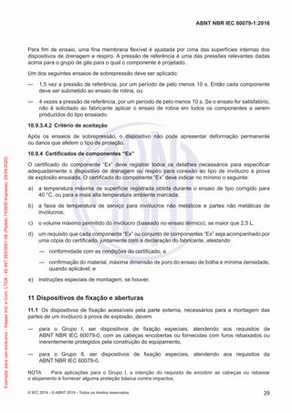 Para fim de ensaio, uma fina membrana flexível é ajustada por cima das superfícies internas dos
dispositivos de drenagem e respiro. A pressão de referência é uma das pressões relevantes dadas
acima para o grupo de gás para o qual o componente é projetado.
Um dos seguintes ensaios de sobrepressão deve ser aplicado:
— 1,5 vez a pressão de referência, por um período de pelo menos 10 s. Então cada componente
deve ser submetido ao ensaio de rotina, ou
— 4 vezes a pressão de referência, por um período de pelo menos 10 s. Se o ensaio for satisfatório,
não é solicitado ao fabricante aplicar o ensaio de rotina em todos os componentes a serem
produzidos do tipo ensaiado.
10.9.3.4.2 Critério de aceitação
Após os ensaios de sobrepressão, o dispositivo não pode apresentar deformação permanente
ou danos que afetem o tipo de proteção.
10.9.4 Certificados de componentes “Ex”
O certificado do componente “Ex” deve registrar todos os detalhes necessários para especificar
adequadamente o dispositivo de drenagem ou respiro para conexão ao tipo de invólucro à prova
de explosão ensaiada. O certificado do componente “Ex” deve indicar no mínimo o seguinte:
a) a temperatura máxima de superfície registrada obtida durante o ensaio de tipo corrigido para
40 °C, ou para a mais alta temperatura ambiente marcada;
b) a faixa de temperatura de serviço para invólucros não metálicos e partes não metálicas de
invólucros;
c) o volume máximo permitido do invólucro (baseado no ensaio térmico), se maior que 2,5 L.
d) um requisito que cada componente “Ex” ou conjunto de componentes “Ex” seja acompanhado por
uma cópia do certificado, juntamente com a declaração do fabricante, atestando
— conformidade com as condições do certificado, e
— confirmação do material, máxima dimensão de poro do ensaio de bolha e mínima densidade,
quando aplicável; e
e) instruções especiais de montagem, se houver.
11 Dispositivos de fixação e aberturas
11.1 Os dispositivos de fixação acessíveis pela parte externa, necessários para a montagem das
partes de um invólucro à prova de explosão, devem
— para o Grupo I, ser dispositivos de fixação especiais, atendendo aos requisitos da
ABNT NBR IEC 60079-0, com as cabeças encobertas ou fornecidas com furos rebaixados ou
inerentemente protegidos pela construção do equipamento,
— para o Grupo II, ser dispositivos de fixação especiais, atendendo aos requisitos da
ABNT NBR IEC 60079-0.
NOTA Para aplicações para o Grupo I, a intenção do requisito de encobrir as cabeças ou rebaixar
o alojamento é fornecer alguma proteção básica contra impactos.
© IEC 2014 - © ABNT 2016 - Todos os direitos reservados 29
ABNT NBR IEC 60079-1:2016
Exemplar
para
uso
exclusivo
-
Vesper
Ind.
e
Com.
LTDA
-
42.497.263/0001-06
(Pedido
743930
Impresso:
29/04/2020)
 