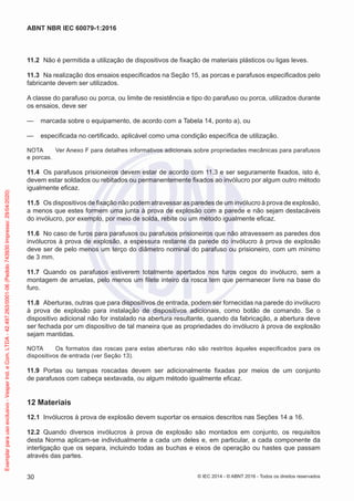 11.2 Não é permitida a utilização de dispositivos de fixação de materiais plásticos ou ligas leves.
11.3 Na realização dos ensaios especificados na Seção 15, as porcas e parafusos especificados pelo
fabricante devem ser utilizados.
A classe do parafuso ou porca, ou limite de resistência e tipo do parafuso ou porca, utilizados durante
os ensaios, deve ser
— marcada sobre o equipamento, de acordo com a Tabela 14, ponto a), ou
— especificada no certificado, aplicável como uma condição específica de utilização.
NOTA Ver Anexo F para detalhes informativos adicionais sobre propriedades mecânicas para parafusos
e porcas.
11.4 Os parafusos prisioneiros devem estar de acordo com 11.3 e ser seguramente fixados, isto é,
devem estar soldados ou rebitados ou permanentemente fixados ao invólucro por algum outro método
igualmente eficaz.
11.5 Os dispositivos de fixação não podem atravessar as paredes de um invólucro à prova de explosão,
a menos que estes formem uma junta à prova de explosão com a parede e não sejam destacáveis
do invólucro, por exemplo, por meio de solda, rebite ou um método igualmente eficaz.
11.6 No caso de furos para parafusos ou parafusos prisioneiros que não atravessem as paredes dos
invólucros à prova de explosão, a espessura restante da parede do invólucro à prova de explosão
deve ser de pelo menos um terço do diâmetro nominal do parafuso ou prisioneiro, com um mínimo
de 3 mm.
11.7 Quando os parafusos estiverem totalmente apertados nos furos cegos do invólucro, sem a
montagem de arruelas, pelo menos um filete inteiro da rosca tem que permanecer livre na base do
furo.
11.8 Aberturas, outras que para dispositivos de entrada, podem ser fornecidas na parede do invólucro
à prova de explosão para instalação de dispositivos adicionais, como botão de comando. Se o
dispositivo adicional não for instalado na abertura resultante, quando da fabricação, a abertura deve
ser fechada por um dispositivo de tal maneira que as propriedades do invólucro à prova de explosão
sejam mantidas.
NOTA Os formatos das roscas para estas aberturas não são restritos àqueles especificados para os
dispositivos de entrada (ver Seção 13).
11.9 Portas ou tampas roscadas devem ser adicionalmente fixadas por meios de um conjunto
de parafusos com cabeça sextavada, ou algum método igualmente eficaz.
12 Materiais
12.1 Invólucros à prova de explosão devem suportar os ensaios descritos nas Seções 14 a 16.
12.2 Quando diversos invólucros à prova de explosão são montados em conjunto, os requisitos
desta Norma aplicam-se individualmente a cada um deles e, em particular, a cada componente da
interligação que os separa, incluindo todas as buchas e eixos de operação ou hastes que passam
através das partes.
© IEC 2014 - © ABNT 2016 - Todos os direitos reservados
30
ABNT NBR IEC 60079-1:2016
Exemplar
para
uso
exclusivo
-
Vesper
Ind.
e
Com.
LTDA
-
42.497.263/0001-06
(Pedido
743930
Impresso:
29/04/2020)
 