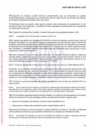 12.3 Quando um invólucro contém diversos compartimentos que se comunicam ou quando
é subdividido devido à disposição dos componentes internos, pode ocorrer um aumento da pressão,
ou da taxa de elevação da pressão acima do normal.
Tal fenômeno deve ser evitado, tanto quanto possível, pela construção do equipamento. Se for
impossível evitar este fenômeno, o resultado da maior elevação de pressão deve ser considerado
na construção do invólucro.
12.4 Quando for utilizado ferro fundido, o material não pode ser de qualidade inferior a 150.
NOTA A qualidade 150 do ferro fundido é definida na ISO 185.
12.5 Líquidos não podem ser utilizados em invólucros à prova de explosão quando houver risco de
produção de oxigênio, ou uma mistura explosiva mais perigosa que aquela para a qual o invólucro foi
projetado, pela decomposição desses líquidos. Eles podem, no entanto, ser utilizados se o invólucro
for aprovado nos ensaios especificados nas Seções 14 a 16 para o tipo de mistura explosiva produ-
zida; entretanto, a atmosfera explosiva circundante deve ser apropriada para o grupo para o qual o
equipamento elétrico for construído.
12.6 Nos invólucros à prova de explosão do Grupo I, os materiais isolantes sujeitos a falhas de
isolação elétrica, capazes de causar arcos no ar que causem uma corrente nominal superior a 16 A
(em equipamentos de seccionamento, como disjuntores, contatores, interruptores), devem ter um
índice de resistência superficial maior ou igual que o CTI 400 M.
NOTA O Índice de Resistência ao Trilhamento (CTI) é determinado de acordo com a ABNT NBR IEC 60112.
Entretanto, se os materiais isolantes acima mencionados não forem aprovados neste ensaio, eles
podem ser utilizados se seu volume for limitado a 1 % do volume total do invólucro vazio ou ainda
se um dispositivo de detecção adequado na fonte de alimentação para possibilitar a desconexão do
fornecimento de energia para o invólucro, antes de uma possível decomposição do material isolante,
resultar em uma condição de perigo. A presença e a eficiência de tal dispositivo devem ser verificadas.
12.7 Invólucros à prova de explosão não podem ser feitos de zinco ou liga que contenha 80 % ou
mais de zinco.
NOTA Zinco e ligas de zinco tendem a se deteriorar rapidamente (particularmente esforços de tensão),
especialmente em ar aquecido e úmido. Este metal e ligas são também considerados mais reativos do que
a maioria dos outros metais. Desta forma, as restrições acima indicadas foram implantadas.
12.8 Em atmosferas explosivas de gás contendo acetileno, os invólucros de equipamentos e os compo-
nentes dos invólucros “Ex” para montagem externa, se fabricados de cobre ou liga de cobre:
— devem ser revestidos com estanho, níquel ou outro revestimento; ou
— devem terno o máximo de conteúdo de cobre na liga limitado a 60 %.
Dispositivos de entrada à prova de explosão, conforme definido no Anexo C, não são considerados
como superfície de invólucro que requeiram revestimento ou restrição ao conteúdo de cobre.
NOTA A restrição da utilização de cobre em atmosfera de acetileno é devido à formação potencial
de acetilíade na superfície que pode ser causar uma ignição por fricção ou impacto.
© IEC 2014 - © ABNT 2016 - Todos os direitos reservados 31
ABNT NBR IEC 60079-1:2016
Exemplar
para
uso
exclusivo
-
Vesper
Ind.
e
Com.
LTDA
-
42.497.263/0001-06
(Pedido
743930
Impresso:
29/04/2020)
 