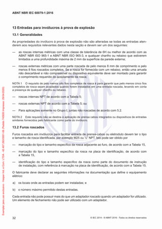13 Entradas para invólucros à prova de explosão
13.1 Generalidades
As propriedades do invólucro à prova de explosão não são alteradas se todas as entradas aten-
derem aos requisitos relevantes dados nesta seção e devem ser um dos seguintes:
— as roscas internas métricas com uma classe de tolerância de 6H ou melhor de acordo com as
ABNT NBR ISO 965-1 e ABNT NBR ISO 965-3, e qualquer chanfro ou rebaixo que estiverem
limitados a uma profundidade máxima de 2 mm da superfície da parede externa;
— roscas externas métricas com uma parte roscada de pelo menos 8 mm de comprimento e pelo
menos 8 fios roscados completos. Se a rosca for fornecida com um rebaixo, então uma arruela
não descartável e não compressível ou dispositivo equivalente deve ser montado para garantir
o comprimento requerido do acoplamento da rosca;
NOTA 1 O requisito de pelo menos oito fios completos de rosca é para garantir que pelo menos cinco fios
completos de rosca sejam acoplados quando forem instalados em uma entrada roscada, levando em conta
a presença de qualquer chanfro ou rebaixo.
— roscas internas NPT de acordo com a Tabela 5;
— roscas externas NPT de acordo com a Tabela 5; ou
— Para aplicações somente no Grupo I, juntas não roscadas de acordo com 5.2.
NOTA 2 Este requisito não se destina à aplicação de prensa cabos integrados ou dispositivos de entradas
similares fornecidos pelo fabricante como parte do invólucro.
13.2 Furos roscados
Furos roscados em invólucros para facilitar entrada de prensa-cabos ou eletroduto devem ter o tipo
e tamanho de rosca identificada, por exemplo M25 ou ½” NPT. Isto pode ser obtido por
— marcação do tipo e tamanho específico da rosca adjacente ao furo, de acordo com a Tabela 15,
— marcação do tipo e tamanho específico da rosca na placa de identificação, de acordo com
a Tabela 15,
— identificação do tipo e tamanho específico da rosca como parte do documento de instrução
de instalação, com referência à marcação na placa de identificação, de acordo com a Tabela 15.
O fabricante deve declarar as seguintes informações na documentação que define o equipamento
elétrico:
a) os locais onde as entradas podem ser instaladas; e
b) o número máximo permitido destas entradas.
Cada entrada não pode possuir mais do que um adaptador roscado quando um adaptador for utilizado.
Um elemento de fechamento não pode ser utilizado com um adaptador.
© IEC 2014 - © ABNT 2016 - Todos os direitos reservados
32
ABNT NBR IEC 60079-1:2016
Exemplar
para
uso
exclusivo
-
Vesper
Ind.
e
Com.
LTDA
-
42.497.263/0001-06
(Pedido
743930
Impresso:
29/04/2020)
 