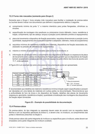13.3 Furos não roscados (somente para Grupo I)
Somente para o Grupo I, furos simples (não roscados) para facilitar a instalação de prensa-cabos
ou buchas devem indicar nos documentos que definem o equipamento elétrico o seguinte:
a) comprimento mínimo da junta “L” e máximo interstício para juntas flangeadas, cilíndricas ou
encaixe;
b) especificação da montagem dos parafusos ou prisioneiros (como diâmetro, rosca, resistência à
tração, comprimento, tipo de cabeça, torque) e posição (como diâmetro primitivo e espaçamento)
c) placa de travamento e dispositivo de fixação associados, requisitos dimensionais e posição (como
quantidade, espaçamentos dos furos para suportar o adaptador, diâmetro, meios de acoplamento)
d) requisitos mínimos de resistência à tração dos materiais, dispositivos de fixação associados etc.
(baseado na pressão de referência do equipamento);
e) máximo e mínimo acoplamentos roscados para os furos no invólucro; e
f) informação de correlação entre o comprimento dos dispositivos de fixação e a espessura da placa
de travamento sob a cabeça do dispositivo de fixação para garantir que os dispositivos de fixação
tenham acoplamento correto e permitir o correto espaço na parte inferior dos furos de acordo com
11.7, onde aplicável.
A Figura 22 é um exemplo de como uma possível documentação pode ser apresentada.
Tamanho nominal
da entrada
Diâmetro
Máx.do furo
Diâmetro Mín.
do componente
50,8
63,5
76,2
95,3
108
114,3
50,96
63,62
76,35
95,40
108,10
114,50
50,56
63,22
75,95
95,00
107,70
114,10
12,5 mín.
Comprimento
da junta
Diâmetro mín.do componente
Diâmetro máx.do furo
Mínimo 8 filetes
acoplados
Placa de travamento
M8 × 1,25 × 16 chave
M8 × 2 l’ arruela (opcional)
O-ring (opcional.)
É recomendado que detalhes de material e resistência mínima à tração sejam especificadas e possam
ser tabuladas em uma tabela de materiais em outras partes na documentação. Recomenda-se que
a profundidade do furo da broca e do dispositivo de fixação, detalhes das placas de travamento
(espessura, geometria, resistência a tração), quantidade e localização das montagens dos dispositivos
de fixação sejam fornecidas
Figura 22 – Exemplo de possibilidade de documentação
13.4 Prensa-cabos
Os prensa-cabos, do tipo integrado ou separado devem estar de acordo com os requisitos desta
Norma e com os requisitos aplicáveis do Anexo C, e devem criar, no invólucro, os comprimentos das
juntas e interstícios prescritos na Seção 5.
Onde prensa-cabos são parte integrante do invólucro ou específicos para o invólucro, estes devem ser
ensaiados como parte integrante do invólucro avaliado.
© IEC 2014 - © ABNT 2016 - Todos os direitos reservados 33
ABNT NBR IEC 60079-1:2016
Exemplar
para
uso
exclusivo
-
Vesper
Ind.
e
Com.
LTDA
-
42.497.263/0001-06
(Pedido
743930
Impresso:
29/04/2020)
 