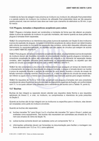 A distância da face da selagem mais próxima ao invólucro (ou invólucro de utilização final pretendida)
e a parede exterior do invólucro (ou invólucro de utilização final pretendida) deve ser tão pequena
quanto possível, mas em nenhum caso deve ser maior que o tamanho do eletroduto ou 50 mm, o que
for menor.
13.6 Plugues, tomadas e dispositivos acopláveis para cabos
13.6.1 Plugues e tomadas devem ser construídos e montados de forma que não alterem as proprie-
dades à prova de explosão do invólucro no qual são montados, até mesmo quando as duas partes dos
plugues e tomadas forem separadas.
13.6.2 Os comprimentos e os interstícios das juntas à prova de explosão (ver Seção 5) dos invólucros
à prova de explosão de plugues, tomadas e conectores acopláveis de cabos devem ser determinados
pelo volume que existe no momento da separação dos contatos, outros além daqueles utilizados para
aterramento ou equipotencialização, ou aqueles que são partes de circuitos que estejam de acordo
com a ABNT NBR IEC 60079-11.
13.6.3 Para plugues, tomadas e conectores acopláveis de cabos, as propriedades à prova de explosão
do invólucro devem ser mantidas no evento de uma explosão interna, quando plugues e tomadas ou
conectores acopláveis de cabos são conectados em conjunto e no momento da separação destes
contatos, além daqueles utilizados para aterramento ou equipotencialização, ou aqueles que são
partes do circuito que estejam de acordo com a ABNT NBR IEC 60079-11.
13.6.4 Se não conectados a uma chave de intertravamento que assegure um tempo de retardo entre
o chaveamento da carga e a desconexão do plugue e tomada, o plugue e tomada devem se manter
à prova de explosão durante o período de extinção do arco aberto durante o circuito de ensaio de
tensão nominal e corrente nominal. Para circuitos c.a., o fator de potência do circuito de ensaio deve
ser inferior ou igual a 0,6, a menos que o equipamento seja marcado apenas para cargas resistivas.
13.6.5 Os requisitos de 13.6.2 a 13.6.4 não se aplicam aos plugues e tomadas nem aos conectores
acopláveis de cabos fixados um ao outro por meio de dispositivos especiais de fixação, em conformidade
com 11.1 e os quais utilizam uma plaqueta com a advertência de acordo com a Tabela 14, ponto b).
13.7 Buchas
Buchas do tipo integral ou separado devem atender aos requisitos desta Norma e aos requisitos
aplicáveis do Anexo C, e criar, no invólucro, os comprimentos e interstícios de junta prescritos
na Seção 5.
Quando as buchas são do tipo integral com os invólucros ou específica para o invólucro, elas devem
ser ensaiadas como parte do invólucro envolvido.
Quando as buchas são separadas:
a) buchas roscadas “Ex” para Grupo I ou II, e buchas não roscadas “Ex” para o Grupo I, podem ser
avaliadas como equipamento. Tais buchas não necessitam ser submetidas aos ensaios de 15.2,
nem aos ensaios de rotina da Seção 16;
b) outras buchas somente devem ser avaliadas como um componente “Ex”; e
c) informações suficientes devem ser fornecidas na documentação para facilitar a montagem nos
furos de acordo com 13.2 ou 13.3, como aplicável.
© IEC 2014 - © ABNT 2016 - Todos os direitos reservados 35
ABNT NBR IEC 60079-1:2016
Exemplar
para
uso
exclusivo
-
Vesper
Ind.
e
Com.
LTDA
-
42.497.263/0001-06
(Pedido
743930
Impresso:
29/04/2020)
 