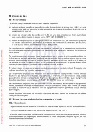 15 Ensaios de tipo
15.1 Generalidades
Os ensaios de tipo devem ser realizados na seguinte sequência:
a) determinação da pressão de explosão (pressão de referência), de acordo com 15.2.2, em uma
amostra que pode ou não pode ter sido submetida aos ensaios do invólucro de acordo com a
ABNT NBR IEC 60079-0;
b) ensaio de sobrepressão de acordo com 15.2.3 em uma das amostras que foram submetidas
aos ensaios de invólucros de acordo com a ABNT NBR IEC 60079-0; e
c) ensaio de não propagação de uma ignição interna, de acordo com 15.3, em uma amostra que pode
ou não ter sido submetida aos ensaios do invólucro, de acordo com a ABNT NBR IEC 60079-0,
e pode ou não ter sido submetida aos ensaios de b) acima.
Para invólucros não metálicos ou partes não metálicas de invólucros, a sequência de ensaio acima
é modificada pelos requisitos para invólucros não metálicos e partes não metálicas dos invólucros
desta Norma.
Os ensaios podem ser desviados desta sequência em que o ensaio de sobrepressão estática ou
dinâmica pode ser realizado após o ensaio de não transmissão de uma ignição interna ou uma outra
amostra que tenha sido submetida a outros ensaios, afetando os esforços mecânicos já aplicados
na primeira amostra. Em nenhum caso, após o ensaio de sobrepressão, as juntas devem sofrer
deformação permanente ou qualquer dano que afete o tipo de proteção.
O invólucro deve, em geral, ser ensaiado com todo o equipamento montado no local. Entretanto, este
pode ser substituído por modelos equivalentes.
Se o invólucro for projetado para diferentes tipos de equipamentos e componentes, com os arranjos
detalhados de montagem declarados pelo fabricante, o invólucro pode ser ensaiado vazio, desde
que submetido à mais severa condição de pressão de explosão desenvolvida e que o cumprimento
de outros requisitos de segurança da ABNT NBR IEC 60079-0 possa ser confirmado.
Se o invólucro for projetado para que possa ser utilizado na ausência de uma parte do equipamento
interno, os ensaios devem ser realizados sob a condição considerada como a mais severa. Em ambos
os casos, o certificado deve indicar os tipos de equipamentos internos permitidos e seus arranjos
de montagem.
Juntas de partes removíveis de invólucro à prova de explosão devem ser ensaiadas nas piores
condições de montagem.
15.2 Ensaio da capacidade do invólucro suportar a pressão
15.2.1 Generalidades
O objetivo destes ensaios é verificar se o invólucro pode suportar a pressão de uma explosão interna.
O invólucro deve ser submetido aos ensaios de acordo com 15.2.2 e 15.2.3.
Os ensaios são considerados satisfatórios se o invólucro não sofrer deformação permanente ou dano
que comprometa o tipo de proteção. Adicionalmente, as juntas não podem, em parte alguma, ter sido
permanentemente aumentadas.
© IEC 2014 - © ABNT 2016 - Todos os direitos reservados 37
ABNT NBR IEC 60079-1:2016
Exemplar
para
uso
exclusivo
-
Vesper
Ind.
e
Com.
LTDA
-
42.497.263/0001-06
(Pedido
743930
Impresso:
29/04/2020)
 