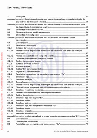 21 Instruções .........................................................................................................................57
Anexo A (normativo) Requisitos adicionais para elementos em chapa prensada (colmeia) de
dispositivos de drenagem e respiro...............................................................................58
Anexo B (normativo) Requisitos adicionais para elementos com caminhos não mensuráveis,
de dispositivos de drenagem e respiro..........................................................................59
B.1 Elementos de metal sinterizado......................................................................................59
B.2 Elementos de telas metálicas prensadas ......................................................................59
B.3 Elementos de metal poroso ............................................................................................60
Anexo C (normativo) Requisitos adicionais para dispositivos de entrada à prova
de explosão.......................................................................................................................62
C.1 Generalidades...................................................................................................................62
C.2 Requisitos construtivos ..................................................................................................62
C.2.1 Métodos de vedação........................................................................................................62
C.2.1.1 Prensa-cabos e dispositivos de vedação de eletroduto com anéis de vedação
elastomérico .....................................................................................................................62
C.2.1.2 Prensa-cabos selado com composto selante ...............................................................62
C.2.1.3 Unidades seladoras com composto selante .................................................................63
C.2.1.4 Buchas de passagem seladas ........................................................................................63
C.2.2 Juntas à prova de explosão ............................................................................................64
C.2.2.1 Juntas roscadas...............................................................................................................64
C.2.3.2 Bujões “Ex” com rosca métrica......................................................................................66
C.2.3.3 Bujões “Ex” com rosca NPT ...........................................................................................66
C.2.4 Requisitos construtivos para adaptadores roscados “Ex” .........................................66
C.3 Ensaios de tipo.................................................................................................................66
C.3.1 Ensaio de vedação...........................................................................................................66
C.3.1.1 Generalidades...................................................................................................................66
C.3.1.2 Prensa-cabos e dispositivos de selagem de eletrodutos com anel de vedação .......67
C.3.1.4 Dispositivos de selagem de eletrodutos com composto selante................................68
C.3.2 Ensaio de resistência mecânica .....................................................................................68
C.3.2.1 Prensa-cabos com elemento de compressão roscada ................................................68
C.3.2.4 Critério de aceitação........................................................................................................69
C.3.3 Ensaio de tipo para bujões “Ex”.....................................................................................69
C.3.3.1 Ensaio de torque ..............................................................................................................69
C.3.3.2 Ensaio de sobrepressão..................................................................................................69
C.3.4 Ensaio de tipo para adaptadores roscados “Ex”..........................................................70
C.3.4.1 Ensaio de torque ..............................................................................................................70
C.3.4.2 Ensaio de impacto............................................................................................................70
C.3.4.3 Ensaio de sobrepressão..................................................................................................70
Anexo D (normativo) Invólucros vazios à prova de explosão como componentes “Ex”............72
D.1 Generalidades...................................................................................................................72
D.2 Observações preliminares ..............................................................................................72
D.3 Requisitos para invólucro como componentes “Ex” ...................................................72
© IEC 2014 - © ABNT 2016 - Todos os direitos reservados
vi
ABNT NBR IEC 60079-1:2016
Exemplar
para
uso
exclusivo
-
Vesper
Ind.
e
Com.
LTDA
-
42.497.263/0001-06
(Pedido
743930
Impresso:
29/04/2020)
 