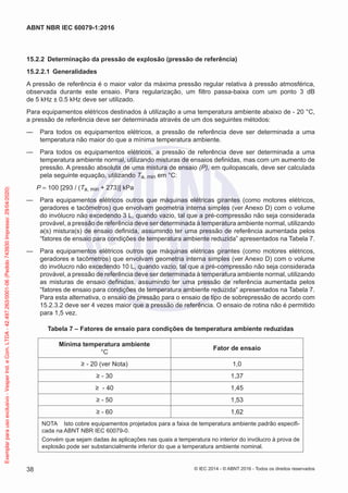 15.2.2 Determinação da pressão de explosão (pressão de referência)
15.2.2.1 Generalidades
A pressão de referência é o maior valor da máxima pressão regular relativa à pressão atmosférica,
observada durante este ensaio. Para regularização, um filtro passa-baixa com um ponto 3 dB
de 5 kHz ± 0.5 kHz deve ser utilizado.
Para equipamentos elétricos destinados à utilização a uma temperatura ambiente abaixo de - 20 °C,
a pressão de referência deve ser determinada através de um dos seguintes métodos:
— Para todos os equipamentos elétricos, a pressão de referência deve ser determinada a uma
temperatura não maior do que a mínima temperatura ambiente.
— Para todos os equipamentos elétricos, a pressão de referência deve ser determinada a uma
temperatura ambiente normal, utilizando misturas de ensaios definidas, mas com um aumento de
pressão. A pressão absoluta de uma mistura de ensaio (P), em quilopascals, deve ser calculada
pela seguinte equação, utilizando Ta, min em °C:
P = 100 [293 / (Ta, min + 273)] kPa
— Para equipamentos elétricos outros que máquinas elétricas girantes (como motores elétricos,
geradores e tacômetros) que envolvam geometria interna simples (ver Anexo D) com o volume
do invólucro não excedendo 3 L, quando vazio, tal que a pré-compressão não seja considerada
provável, a pressão de referência deve ser determinada à temperatura ambiente normal, utilizando
a(s) mistura(s) de ensaio definida, assumindo ter uma pressão de referência aumentada pelos
“fatores de ensaio para condições de temperatura ambiente reduzida” apresentados na Tabela 7.
— Para equipamentos elétricos outros que máquinas elétricas girantes (como motores elétricos,
geradores e tacômetros) que envolvam geometria interna simples (ver Anexo D) com o volume
do invólucro não excedendo 10 L, quando vazio, tal que a pré-compressão não seja considerada
provável, a pressão de referência deve ser determinada à temperatura ambiente normal, utilizando
as misturas de ensaio definidas, assumindo ter uma pressão de referência aumentada pelos
“fatores de ensaio para condições de temperatura ambiente reduzida“ apresentados na Tabela 7.
Para esta alternativa, o ensaio de pressão para o ensaio de tipo de sobrepressão de acordo com
15.2.3.2 deve ser 4 vezes maior que a pressão de referência. O ensaio de rotina não é permitido
para 1,5 vez.
Tabela 7 – Fatores de ensaio para condições de temperatura ambiente reduzidas
Mínima temperatura ambiente
°C
Fator de ensaio
≥ - 20 (ver Nota) 1,0
≥ - 30 1,37
≥ - 40 1,45
≥ - 50 1,53
≥ - 60 1,62
NOTA Isto cobre equipamentos projetados para a faixa de temperatura ambiente padrão especifi-
cada na ABNT NBR IEC 60079-0.
Convém que sejam dadas às aplicações nas quais a temperatura no interior do invólucro à prova de
explosão pode ser substancialmente inferior do que a temperatura ambiente nominal.
© IEC 2014 - © ABNT 2016 - Todos os direitos reservados
38
ABNT NBR IEC 60079-1:2016
Exemplar
para
uso
exclusivo
-
Vesper
Ind.
e
Com.
LTDA
-
42.497.263/0001-06
(Pedido
743930
Impresso:
29/04/2020)
 