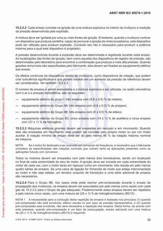 15.2.2.2 Cada ensaio consiste na ignição de uma mistura explosiva no interior do invólucro e medição
da pressão desenvolvida pela explosão.
A mistura deve ser ignitada por uma ou mais fontes de ignição. Entretanto, quando o invólucro contiver
um dispositivo que produza centelha, capaz de provocar a ignição da mistura explosiva, este dispositivo
pode ser utilizado para produzir explosão. (Contudo isto não é necessário para produzir a potência
máxima para a qual este dispositivo é projetado).
A pressão desenvolvida durante a explosão deve ser determinada e registrada durante cada ensaio.
As localizações das fontes de ignição, bem como aquelas dos dispositivos de registro de pressão, são
determinadas pelo laboratório para encontrar a combinação que produza a mais alta pressão. Quando
gaxetas removíveis são especificadas pelo fabricante, elas devem ser fixadas ao equipamento elétrico
sob ensaio.
Os efeitos contínuos de dispositivos dentro de invólucros, como dispositivos de rotação, que podem
criar turbulência significativa e que podem resultar em um aumento da pressão de referência devem
ser considerados. Ver também 15.2.2.3.
O número de ensaios a serem executados e a mistura explosiva a ser utilizada, na razão volumétrica
com o ar e a pressão atmosférica, são os seguintes:
— equipamento elétrico do grupo I: três ensaios com (9,8 ± 0,5) % de metano;
— equipamento elétrico do Grupo IIA: três ensaios com (4,6 ± 0,3) % de propano;
— equipamento elétrico do Grupo IIB: três ensaios com (8 ± 0,5) % de etileno;
— equipamento elétrico do Grupo IIC: cinco ensaios com (14 ± 1) % de acetileno e cinco ensaios
com (31 ± 1) % de hidrogênio.
15.2.2.3 Máquinas elétricas girantes devem ser ensaiadas em repouso e em movimento. Quando
elas são ensaiadas em movimento, elas podem ser movidas pelo próprio motor ou por um motor
auxiliar. A rotação mínima de ensaio deve ser de pelo menos 90 % da rotação máxima nominal
da máquina.
NOTA Se o motor for destinado a ser acionado por conversor de frequência, é necessário que o fabricante
considere as especificações das rotações nominais que cubram tanto as aplicações presentes como as
aplicações futuras com conversor.
Todos os motores devem ser ensaiados com pelo menos dois transdutores, sendo um localizado
no final de cada extremidade do eixo do motor. A ignição deve ser iniciada em cada extremidade do
motor de cada vez, com o motor tanto em repouso como em movimento. Isto resulta em pelo menos
quatro séries de ensaios. Se uma caixa de ligação for fornecida de modo que esteja interconectada
ao motor e não seja selada, um terceiro conjunto de transdutor e uma série adicional de ensaios
são necessários.
15.2.2.4 Para o Grupo IIB, nos casos onde pode ocorrer pré-compressão durante o ensaio de
propagação dos invólucros, os ensaios devem ser executados por pelo menos cinco vezes com cada
gás de 15.2.2.2 para o Grupo de gás adequado. Posteriormente estes ensaios devem ser repetidos
a pelo menos cinco vezes, com uma mistura de (24 ± 1) % de hidrogênio/metano (85/15).
NOTA 1 A necessidade para a condução desta repetição de ensaios é baseada nos princípios (1) quando
pré-compressão não está envolvida, etileno resulta no pior caso de pressão representativa, e (2) quando
pré-compressão está envolvida, não será necessária a repetição dos ensaios. Desta forma, de acordo com
esta premissa, quando pré-compressão é um fator de preocupação, ensaio adicional com uma mistura
de (24 ± 1) % de hidrogênio/metano (85/15) é requerido.
© IEC 2014 - © ABNT 2016 - Todos os direitos reservados 39
ABNT NBR IEC 60079-1:2016
Exemplar
para
uso
exclusivo
-
Vesper
Ind.
e
Com.
LTDA
-
42.497.263/0001-06
(Pedido
743930
Impresso:
29/04/2020)
 