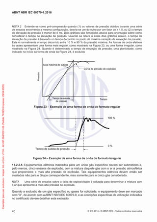 NOTA 2 Entende-se como pré-compressão quando (1) os valores de pressão obtidos durante uma série
de ensaios envolvendo a mesma configuração, desvia-se um do outro por um fator de ≥ 1,5, ou (2) o tempo
de elevação da pressão é menor de 5 ms. Dois gráficos são fornecidos abaixo para orientação sobre como
considerar o tempo de elevação de pressão. Quando se refere a estes dois gráficos abaixo, o tempo de
elevação da pressão é baseado no tempo decorrido no ponto de máxima variação de elevação da pressão.
Este é normalmente o tempo decorrido entre 10 % e 90 % da pressão máxima. As formas de onda efetivas
às vezes apresentam uma forma mais regular, como mostrado na Figura 23, ou uma forma irregular, como
mostrado na Figura 24. Quando é determinado o tempo de elevação da pressão, uma planicidade, como
indicado no início da forma de onda da Figura 24, é excluído
Taxa máxima de subida
Curva de pressão de explosão
Tempo
Tempo de subida
da pressão
Pressão
Figura 23 – Exemplo de uma forma de onda de formato regular
Tempo de subida da pressão
0 %
100 %
Figura 24 – Exemplo de uma forma de onda de formato irregular
15.2.2.5 Equipamentos elétricos marcados para um único gás específico devem ser submetidos a,
pelo menos, cinco ensaios de explosão, com a mistura daquele gás com o ar à pressão atmosférica
que proporcione a mais alta pressão de explosão. Tais equipamentos elétricos devem então ser
avaliados não para o Grupo correspondente, mas somente para o único gás considerado.
NOTA Uma série de ensaios sobre a faixa de explosividade é utilizada para determinar a mistura com
o ar que apresente a mais alta pressão de explosão.
Quando a exclusão de um gás específico ou gases for solicitada, o equipamento deve ser marcado
com “X”, de acordo com a ABNT NBR IEC 60079-0, e as condições específicas de utilização indicadas
no certificado devem detalhar esta exclusão.
© IEC 2014 - © ABNT 2016 - Todos os direitos reservados
40
ABNT NBR IEC 60079-1:2016
Exemplar
para
uso
exclusivo
-
Vesper
Ind.
e
Com.
LTDA
-
42.497.263/0001-06
(Pedido
743930
Impresso:
29/04/2020)
 