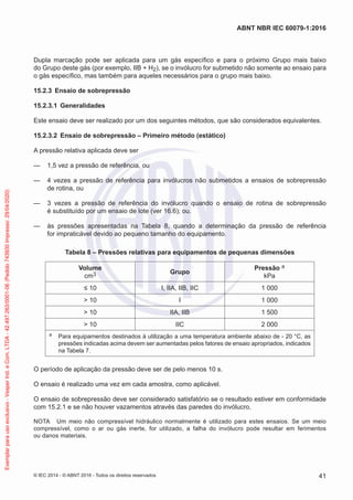 Dupla marcação pode ser aplicada para um gás específico e para o próximo Grupo mais baixo
do Grupo deste gás (por exemplo, IIB + H2), se o invólucro for submetido não somente ao ensaio para
o gás específico, mas também para aqueles necessários para o grupo mais baixo.
15.2.3 Ensaio de sobrepressão
15.2.3.1 Generalidades
Este ensaio deve ser realizado por um dos seguintes métodos, que são considerados equivalentes.
15.2.3.2 Ensaio de sobrepressão – Primeiro método (estático)
A pressão relativa aplicada deve ser
— 1,5 vez a pressão de referência, ou
— 4 vezes a pressão de referência para invólucros não submetidos a ensaios de sobrepressão
de rotina, ou
— 3 vezes a pressão de referência do invólucro quando o ensaio de rotina de sobrepressão
é substituído por um ensaio de lote (ver 16.6); ou.
— às pressões apresentadas na Tabela 8, quando a determinação da pressão de referência
for impraticável devido ao pequeno tamanho do equipamento.
Tabela 8 – Pressões relativas para equipamentos de pequenas dimensões
Volume
cm3 Grupo
Pressão a
kPa
≤ 10 I, IIA, IIB, IIC 1 000
> 10 I 1 000
> 10 IIA, IIB 1 500
> 10 IIC 2 000
a Para equipamentos destinados à utilização a uma temperatura ambiente abaixo de - 20 °C, as
pressões indicadas acima devem ser aumentadas pelos fatores de ensaio apropriados, indicados
na Tabela 7.
O período de aplicação da pressão deve ser de pelo menos 10 s.
O ensaio é realizado uma vez em cada amostra, como aplicável.
O ensaio de sobrepressão deve ser considerado satisfatório se o resultado estiver em conformidade
com 15.2.1 e se não houver vazamentos através das paredes do invólucro.
NOTA Um meio não compressível hidráulico normalmente é utilizado para estes ensaios. Se um meio
compressível, como o ar ou gás inerte, for utilizado, a falha do invólucro pode resultar em ferimentos
ou danos materiais.
© IEC 2014 - © ABNT 2016 - Todos os direitos reservados 41
ABNT NBR IEC 60079-1:2016
Exemplar
para
uso
exclusivo
-
Vesper
Ind.
e
Com.
LTDA
-
42.497.263/0001-06
(Pedido
743930
Impresso:
29/04/2020)
 