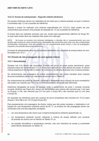 15.2.3.3 Ensaio de sobrepressão – Segundo método (dinâmico)
Os ensaios dinâmicos devem ser realizados de tal modo que a máxima pressão na qual o invólucro
é submetido seja 1,5 vez a pressão de referência.
Quando o ensaio for realizado com misturas especificadas em 15.2.2.2, estes podem ser pré-
comprimidos para produzir uma pressão de explosão de 1,5 vez a pressão de referência.
O ensaio deve ser realizado somente uma vez, exceto para equipamentos elétricos do Grupo IIC,
no qual cada ensaio deve ser realizado três vezes com cada gás.
NOTA Se houver um produto com câmaras interligadas, a intenção não é, necessariamente, que uma
ignição seja iniciada em cada compartimento. Os ensaios são conduzidos para cada uma das configurações
consideradas necessárias. Uma alta pressão em um compartimento pode reduzir o risco de propagação,
enquanto uma pressão baixa pode aumentá-lo.
O ensaio de sobrepressão deve ser considerado satisfatório se o resultado do ensaio estiver em con-
formidade com 15.2.1.
15.3 Ensaio de não propagação de uma ignição interna
15.3.1 Generalidades
Gaxetas (ver 5.4) devem ser removidas. Embora um pouco de graxa possa permanecer, graxa
excessiva deve ser removida (ver 5.1). O invólucro é colocado em uma câmara de ensaio. A mesma
mistura explosiva é introduzida no interior do invólucro e na câmara de ensaio com a mesma pressão.
Os comprimentos das passagens de chama (acoplamentos) das juntas roscadas do(s) corpo(s)
de prova ensaiado(s) devem ser reduzidos de acordo com a Tabela 9.
Os comprimentos de juntas de encaixe, cilíndricas e flangeadas do(s) corpo(s) de prova ensaiado(s)
não podem ser maiores que 115 % do mínimo comprimento declarado pelo fabricante.
Interstícios flangeados de juntas de encaixe, onde o comprimento da junta L consiste somente
na parte cilíndrica (ver Figura 2b), devem ser aumentados para valores não menores que 1 mm para
os Grupos I e IIA, não menores que 0,5 mm para o Grupo IIB e não menores que 0,3 mm para
o Grupo IIC.
Os requisitos de interstícios para o(s) corpo(s) de prova ensaiado(s) são incluídos em 15.3.2 (para
Grupos I, IIA e IIB) e em 15.3.3 (para Grupo IIC).
Para equipamentos com passagens de chama, outras que não juntas roscadas, e destinados à uti-
lização em uma temperatura ambiente acima de 60 °C, os ensaios de não propagação devem ser
conduzidos sob uma das seguintes condições:
— em uma temperatura não menor que a máxima temperatura ambiente especificada; ou
— em temperatura ambiente normal, utilizando a mistura de ensaio definida com aumento
de pressão de acordo com os fatores na Tabela 10; ou
— em pressão atmosférica e temperatura normais, mas com interstício de ensaio iE aumentado
pelos fatores declarados na Tabela 10.
© IEC 2014 - © ABNT 2016 - Todos os direitos reservados
42
ABNT NBR IEC 60079-1:2016
Exemplar
para
uso
exclusivo
-
Vesper
Ind.
e
Com.
LTDA
-
42.497.263/0001-06
(Pedido
743930
Impresso:
29/04/2020)
 