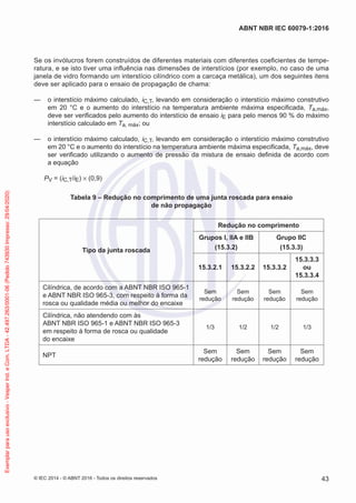Se os invólucros forem construídos de diferentes materiais com diferentes coeficientes de tempe-
ratura, e se isto tiver uma influência nas dimensões de interstícios (por exemplo, no caso de uma
janela de vidro formando um interstício cilíndrico com a carcaça metálica), um dos seguintes itens
deve ser aplicado para o ensaio de propagação de chama:
— o interstício máximo calculado, iC,T, levando em consideração o interstício máximo construtivo
em 20 °C e o aumento do interstício na temperatura ambiente máxima especificada, Ta,máx,
deve ser verificados pelo aumento do interstício de ensaio iE para pelo menos 90 % do máximo
interstício calculado em Ta, máx; ou
— o interstício máximo calculado, iC,T, levando em consideração o interstício máximo construtivo
em 20 °C e o aumento do interstício na temperatura ambiente máxima especificada, Ta,máx, deve
ser verificado utilizando o aumento de pressão da mistura de ensaio definida de acordo com
a equação
PV = (iC,T/iE) × (0,9)
Tabela 9 – Redução no comprimento de uma junta roscada para ensaio
de não propagação
Tipo da junta roscada
Redução no comprimento
Grupos I, IIA e IIB
(15.3.2)
Grupo IIC
(15.3.3)
15.3.2.1 15.3.2.2 15.3.3.2
15.3.3.3
ou
15.3.3.4
Cilíndrica, de acordo com a ABNT NBR ISO 965-1
e ABNT NBR ISO 965-3, com respeito à forma da
rosca ou qualidade média ou melhor do encaixe
Sem
redução
Sem
redução
Sem
redução
Sem
redução
Cilíndrica, não atendendo com às
ABNT NBR ISO 965-1 e ABNT NBR ISO 965-3
em respeito à forma de rosca ou qualidade
do encaixe
1/3 1/2 1/2 1/3
NPT
Sem
redução
Sem
redução
Sem
redução
Sem
redução
© IEC 2014 - © ABNT 2016 - Todos os direitos reservados 43
ABNT NBR IEC 60079-1:2016
Exemplar
para
uso
exclusivo
-
Vesper
Ind.
e
Com.
LTDA
-
42.497.263/0001-06
(Pedido
743930
Impresso:
29/04/2020)
 