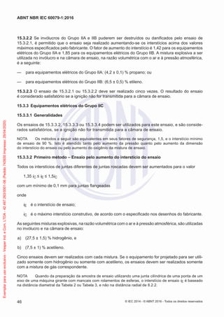 15.3.2.2 Se invólucros do Grupo IIA e IIB puderem ser destruídos ou danificados pelo ensaio de
15.3.2.1, é permitido que o ensaio seja realizado aumentando-se os interstícios acima dos valores
máximos especificados pelo fabricante. O fator de aumento do interstício é 1,42 para os equipamentos
elétricos do Grupo IIA e 1,85 para os equipamentos elétricos do Grupo IIB. A mistura explosiva a ser
utilizada no invólucro e na câmara de ensaio, na razão volumétrica com o ar e à pressão atmosférica,
é a seguinte:
— para equipamentos elétricos do Grupo IIA: (4,2 ± 0,1) % propano; ou
— para equipamentos elétricos do Grupo IIB: (6,5 ± 0,5) % etileno.
15.3.2.3 O ensaio de 15.3.2.1 ou 15.3.2.2 deve ser realizado cinco vezes. O resultado do ensaio
é considerado satisfatório se a ignição não for transmitida para a câmara de ensaio.
15.3.3 Equipamentos elétricos do Grupo IIC
15.3.3.1 Generalidades
Os ensaios de 15.3.3.2, 15.3.3.3 ou 15.3.3.4 podem ser utilizados para este ensaio, e são conside-
rados satisfatórios, se a ignição não for transmitida para a câmara de ensaio.
NOTA Os métodos a seguir são equivalentes em seus fatores de segurança, 1,5, e o interstício mínimo
de ensaio de 90 %. Isto é atendido tanto pelo aumento da pressão quanto pelo aumento da dimensão
do interstício do ensaio ou pelo aumento do oxigênio da mistura de ensaio.
15.3.3.2 Primeiro método – Ensaio pelo aumento do interstício do ensaio
Todos os interstícios de juntas diferentes de juntas roscadas devem ser aumentados para o valor
1,35 iC ≤ iE ≤ 1,5iC
com um mínimo de 0,1 mm para juntas flangeadas
onde
iE é o interstício de ensaio;
iC é o máximo interstício construtivo, de acordo com o especificado nos desenhos do fabricante.
As seguintes misturas explosivas, na razão volumétrica com o ar e à pressão atmosférica, são utilizadas
no invólucro e na câmara de ensaio:
a) (27,5 ± 1,5) % hidrogênio, e
b) (7,5 ± 1) % acetileno.
Cinco ensaios devem ser realizados com cada mistura. Se o equipamento for projetado para ser utili-
zado somente com hidrogênio ou somente com acetileno, os ensaios devem ser realizados somente
com a mistura de gás correspondente.
NOTA Quando da preparação da amostra de ensaio utilizando uma junta cilíndrica de uma ponta de um
eixo de uma máquina girante com mancais com rolamentos de esferas, o interstício de ensaio iE é baseado
na distância diametral da Tabela 2 ou Tabela 3, e não na distância radial de 8.2.2.
© IEC 2014 - © ABNT 2016 - Todos os direitos reservados
46
ABNT NBR IEC 60079-1:2016
Exemplar
para
uso
exclusivo
-
Vesper
Ind.
e
Com.
LTDA
-
42.497.263/0001-06
(Pedido
743930
Impresso:
29/04/2020)
 
