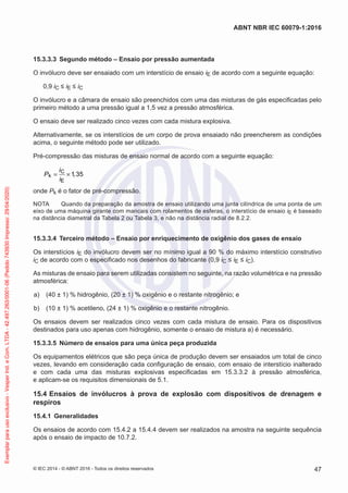 15.3.3.3 Segundo método – Ensaio por pressão aumentada
O invólucro deve ser ensaiado com um interstício de ensaio iE de acordo com a seguinte equação:
0,9 iC ≤ iE ≤ iC
O invólucro e a câmara de ensaio são preenchidos com uma das misturas de gás especificadas pelo
primeiro método a uma pressão igual a 1,5 vez a pressão atmosférica.
O ensaio deve ser realizado cinco vezes com cada mistura explosiva.
Alternativamente, se os interstícios de um corpo de prova ensaiado não preencherem as condições
acima, o seguinte método pode ser utilizado.
Pré-compressão das misturas de ensaio normal de acordo com a seguinte equação:
C
k
E
1 35
i
P ,
i
= ×
onde Pk é o fator de pré-compressão.
NOTA Quando da preparação da amostra de ensaio utilizando uma junta cilíndrica de uma ponta de um
eixo de uma máquina girante com mancais com rolamentos de esferas, o interstício de ensaio iE é baseado
na distância diametral da Tabela 2 ou Tabela 3, e não na distância radial de 8.2.2.
15.3.3.4 Terceiro método – Ensaio por enriquecimento de oxigênio dos gases de ensaio
Os interstícios iE do invólucro devem ser no mínimo igual a 90 % do máximo interstício construtivo
iC de acordo com o especificado nos desenhos do fabricante (0,9 iC ≤ iE ≤ iC).
As misturas de ensaio para serem utilizadas consistem no seguinte, na razão volumétrica e na pressão
atmosférica:
a) (40 ± 1) % hidrogênio, (20 ± 1) % oxigênio e o restante nitrogênio; e
b) (10 ± 1) % acetileno, (24 ± 1) % oxigênio e o restante nitrogênio.
Os ensaios devem ser realizados cinco vezes com cada mistura de ensaio. Para os dispositivos
destinados para uso apenas com hidrogênio, somente o ensaio de mistura a) é necessário.
15.3.3.5 Número de ensaios para uma única peça produzida
Os equipamentos elétricos que são peça única de produção devem ser ensaiados um total de cinco
vezes, levando em consideração cada configuração de ensaio, com ensaio de interstício inalterado
e com cada uma das misturas explosivas especificadas em 15.3.3.2 à pressão atmosférica,
e aplicam-se os requisitos dimensionais de 5.1.
15.4 Ensaios de invólucros à prova de explosão com dispositivos de drenagem e
respiros
15.4.1 Generalidades
Os ensaios de acordo com 15.4.2 a 15.4.4 devem ser realizados na amostra na seguinte sequência
após o ensaio de impacto de 10.7.2.
© IEC 2014 - © ABNT 2016 - Todos os direitos reservados 47
ABNT NBR IEC 60079-1:2016
Exemplar
para
uso
exclusivo
-
Vesper
Ind.
e
Com.
LTDA
-
42.497.263/0001-06
(Pedido
743930
Impresso:
29/04/2020)
 