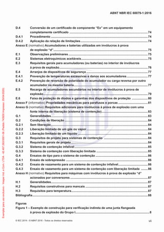 D.4 Conversão de um certificado de componente “Ex” em um equipamento
completamente certificado .............................................................................................74
D.4.1 Procedimento ...................................................................................................................74
D.4.2 Aplicação da relação de limitações................................................................................74
Anexo E (normativo) Acumuladores e baterias utilizadas em invólucros à prova
de explosão “d”................................................................................................................75
E.1 Observações preliminares ..............................................................................................75
E.2 Sistemas eletroquímicos aceitáveis...............................................................................75
E.3 Requisitos gerais para acumuladores (ou baterias) no interior de invólucros
à prova de explosão.........................................................................................................76
E.4 Arranjos de dispositivos de segurança .........................................................................77
E.4.1 Prevenção de temperaturas excessivas e danos aos acumuladores.........................77
E.4.2 Prevenção de reversão de polaridade do acumulador ou carga reversa por outro
acumulador na mesma bateria........................................................................................77
E.5 Recarga de acumuladores secundários no interior de invólucros à prova de
explosão............................................................................................................................79
E.6 Faixa de proteção de diodos e garantias dos dispositivos de proteção ...................80
Anexo F (informativo) Propriedades mecânicas para parafusos e porcas ...................................81
Anexo G (normativo) Requisitos adicionais para invólucros à prova de explosão com uma
fonte interna de liberação (sistema de contenção).......................................................83
G.1 Generalidades...................................................................................................................83
G.2 Condições de liberação...................................................................................................84
G.2.1 Sem liberação...................................................................................................................84
G.2.2 Liberação limitada de um gás ou vapor.........................................................................84
G.2.3 Liberação limitada de um líquido ...................................................................................84
G.3 Requisitos de projeto para sistemas de contenção ....................................................84
G.3.1 Requisitos gerais de projeto...........................................................................................84
G.3.2 Sistema de contenção infalível.......................................................................................85
G.3.3 Sistema de contenção com liberação limitada .............................................................85
G.4 Ensaios de tipo para o sistema de contenção ..............................................................86
G.4.1 Ensaio de sobrepressão .................................................................................................86
G.4.2 Ensaio de vazamento para um sistema de contenção infalível...................................86
G.4.3 Ensaio de vazamento para um sistema de contenção com liberação limitada ........86
Anexo H (normativo) Requisitos para máquinas com invólucros à prova de explosão “d”
acionados por conversores ............................................................................................87
H.1 Generalidades...................................................................................................................87
H.2 Requisitos construtivos para mancais ..........................................................................87
H.3 Requisitos para temperatura...........................................................................................87
Bibliografia.........................................................................................................................................88
Figuras
Figura 1 – Exemplo de construção para verificação indireta de uma junta flangeada
à prova de explosão do Grupo I........................................................................................8
© IEC 2014 - © ABNT 2016 - Todos os direitos reservados vii
ABNT NBR IEC 60079-1:2016
Exemplar
para
uso
exclusivo
-
Vesper
Ind.
e
Com.
LTDA
-
42.497.263/0001-06
(Pedido
743930
Impresso:
29/04/2020)
 
