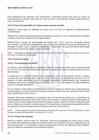 Para dispositivos com caminhos não mensuráveis, a dimensão máxima dos poros no ensaio de
borbulhamento da amostra não pode ser menor que 85 % da dimensão máxima especificada dos
poros. Ver Anexo B.
15.4.2 Ensaio da capacidade do invólucro para suportar pressão
15.4.2.1 O ensaio deve ser realizado de acordo com 15.2, com as seguintes complementações
e modificações.
15.4.2.2 Para determinação da pressão de explosão de acordo com 15.2.2, dispositivos de drenagem
e respiros devem ser substituídos por bujões sólidos.
15.4.2.3 Para o ensaio de sobrepressão de acordo com 15.2.3, uma fina membrana flexível
(por exemplo, uma fina folha plástica) deve ser montada nas superfícies internas dos dispositivos de
drenagem e respiro. Após o ensaio de sobrepressão, o dispositivo não pode demonstrar deformação
permanente ou danos que afetem o tipo de proteção.
NOTA A finalidade da utilização da membrana flexível é a de minimizar o vazamento durante o ensaio sem
influenciar a resistência do dispositivo
15.4.3 Ensaios térmicos
15.4.3.1 Procedimentos de ensaio
O invólucro, com o(s) dispositivo(s) montado(s), deve ser ensaiado de acordo com o método descrito
em 15.4.4.2, mas com a fonte de ignição somente na posição para obter os resultados térmicos mais
desfavoráveis.
A temperatura da superfície externa do(s) dispositivo(s) deve ser monitorada durante o ensaio.
O ensaio deve ser realizado cinco vezes. A mistura de ensaio a ser utilizada deve ser (4,2 ± 0,1) %
propano na razão volumétrica com ar e à pressão atmosférica. Adicionalmente, para dispositivos
projetados para uso em acetileno, deve ser utilizado (7,5 ± 1,0) % de acetileno na razão volumétrica
com ar e à pressão atmosférica.
Em um invólucro onde exista a possibilidade de um fluxo forçado ou induzido de um gás potencial-
mente perigoso, o invólucro deve ser arranjado durante o ensaio para que o gás possa fluir através
do(s) dispositivo(s) e do invólucro.
Qualquer sistema de ventilação ou amostragem deve ser operado de acordo com o especificado na
documentação do fabricante. Após cada um dos cinco ensaios, a mistura explosiva externa deve ser
mantida por um tempo suficiente para permitir qualquer queima contínua na face do dispositivo para
tornar evidente (por exemplo, por pelo menos 10 min para elevar a temperatura da superfície externa
do dispositivo ou para que seja possível transferir calor para a face externa).
NOTA A temperatura da superfície externa após um período de ensaio de 10 min é utilizada para a deter-
minação da classe de temperatura, de acordo com 15.4.3.2.
15.4.3.2 Critério de aceitação
Nenhuma queima contínua deve ser observada. Nenhuma propagação de chama deve ocorrer.
O aumento da temperatura medida na superfície externa do dispositivo deve ser multiplicado por um
fator de segurança 1,2 e adicionado à máxima temperatura de serviço do dispositivo para a determi-
nação da classe de temperatura do equipamento elétrico.
© IEC 2014 - © ABNT 2016 - Todos os direitos reservados
48
ABNT NBR IEC 60079-1:2016
Exemplar
para
uso
exclusivo
-
Vesper
Ind.
e
Com.
LTDA
-
42.497.263/0001-06
(Pedido
743930
Impresso:
29/04/2020)
 