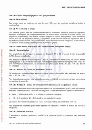 15.4.4 Ensaio de não propagação de uma ignição interna
15.4.4.1 Generalidades
Este ensaio deve ser realizado de acordo com 15.3, com as seguintes complementações e
modificações.
15.4.4.2 Procedimento de ensaio
Uma fonte de ignição deve ser primeiramente colocada próxima da superfície interna do dispositivo
de respiro e drenagem, e subsequentemente em um ou mais locais prováveis de ocorrer o maior pico
de pressão de explosão e uma taxa de aumento de pressão na face do dispositivo. Onde o invólucro
possuir mais de um dispositivo idêntico, o dispositivo a ser ensaiado deve ser aquele que dará o
resultado mais desfavorável. A mistura de ensaio dentro do invólucro deve ser ignitada. O ensaio deve
ser realizado cinco vezes para cada posição da fonte de ignição.
15.4.4.3 Ensaio de não propagação para dispositivos de drenagem e respiro
15.4.4.3.1 Generalidades
Para dispositivos de drenagem e respiros dos Grupos I, IIA e IIB, o ensaio de não propagação
de 15.3.2 deve ser aplicado.
Para dispositivos de respiro e drenagem do Grupo IIC com caminhos mensuráveis, os ensaios de não
propagação de 15.3.3 devem ser aplicados. Para dispositivos de respiro e drenagem para o Grupo IIC
com caminhos não mensuráveis, os ensaios de não propagação de 15.4.4.3.2 ou 15.4.4.3.3 devem
ser aplicados.
15.4.4.3.2 Método A – Ensaio por aumento da pressão
Os ensaios são realizados cinco vezes com cada mistura. Os ensaios são realizados de acordo
com 15.3.3.3 e 15.4.4.2.
Para dispositivos projetados para utilização somente em hidrogênio, somente o ensaio com mistura
hidrogênio/ar é requerido.
15.4.4.3.3 Método B – Ensaio por enriquecimento com oxigênio nos gases de ensaio
O dissulfeto de carbono está excluído para invólucros com um volume maior que 100 cm3. As misturas
de ensaio a serem utilizadas consistem nas seguintes razões volumétricas e à pressão atmosférica:
a) (40 ± 1) % hidrogênio, (20 ± 1) % oxigênio e o restante nitrogênio;
b) (10 ± 1) % acetileno, (24 ± 1) % oxigênio e o restante nitrogênio.
Os ensaios devem ser realizados cinco vezes com cada mistura, de acordo com 15.4.4.2.
Para dispositivos projetados para utilizar apenas em hidrogênio, somente a mistura de ensaio a)
é requerida.
15.4.4.4 Critérios de aceitação
O resultado do ensaio é considerado satisfatório se nenhuma ignição for propagada para a câmara
de ensaio.
© IEC 2014 - © ABNT 2016 - Todos os direitos reservados 49
ABNT NBR IEC 60079-1:2016
Exemplar
para
uso
exclusivo
-
Vesper
Ind.
e
Com.
LTDA
-
42.497.263/0001-06
(Pedido
743930
Impresso:
29/04/2020)
 