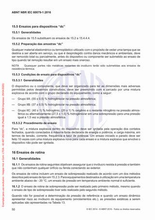 15.5 Ensaios para dispositivos “dc”
15.5.1 Generalidades
Os ensaios de 15.5 substituem os ensaios de 15.2 a 15.4.4.4.
15.5.2 Preparação das amostras “dc”
Qualquer material elastomérico ou termoplástico utilizado com o propósito de vedar uma tampa que se
destina a ser aberta em serviço, ou que é desprotegido contra danos mecânicos e ambientais, deve
ser removido total ou parcialmente, antes do dispositivo ou componente ser submetido ao ensaio de
tipo quando tal remoção resultar em um ensaio mais oneroso.
NOTA Quaisquer partes não metálicas restantes do invólucro terão sido submetidas aos ensaios de
resistência térmica.
15.5.3 Condições de ensaio para dispositivos “dc”
15.5.3.1 Generalidades
O dispositivo ou o componente, que deve ser organizado para ter as dimensões mais adversas
permitidas pelos desenhos construtivos, deve ser preenchido com e cercado por uma mistura
explosiva de acordo com o grupo declarado do equipamento, como a seguir:
— Grupo IIA: (55 ± 0,5) % hidrogênio/ar na pressão atmosférica;
— Grupo IIB: (37 ± 0,5) % hidrogênio/ar na pressão atmosférica;
— Grupo IIC: (40 ± 1) % hidrogênio, (20 ± 1) % oxigênio e o restante nitrogênio na pressão atmos-
férica ou alternativamente (27,5 ± 1,5) % hidrogênio/ar em uma sobrepressão para uma pressão
igual a 1,5 vez a pressão atmosférica.
15.5.3.2 Procedimento de ensaio
Para “dc”, a mistura explosiva dentro do dispositivo deve ser ignitada pela operação dos contatos
fechados, quando conectados à máxima fonte declarada de energia e potência, e carga máxima, em
termos de tensão, corrente, frequência e fator de potência. Um ensaio iniciado e parado deve ser
feito 10 vezes com uma mistura explosiva nova para cada ensaio e a mistura explosiva que envolve o
dispositivo não pode ser ignitada.
16 Ensaios de rotina
16.1 Generalidades
16.1.1 Os ensaios de rotina seguintes objetivam assegurar que o invólucro resista à pressão e também
que não contenham qualquer orifício ou fenda conectando ao exterior.
Os ensaios de rotina incluem um ensaio de sobrepressão realizado de acordo com um dos métodos
descritos pelo ensaio de tipo em 15.2.3. Para equipamentos destinados à utilização em uma temperatura
ambiente abaixo de - 20 °C, um ensaio de pressão em temperatura ambiente normal é suficiente.
16.1.2 O ensaio de rotina de sobrepressão pode ser realizado pelo primeiro método, mesmo quando
o ensaio de tipo de sobrepressão tiver sido realizado pelo segundo método.
Quando não for possível a determinação da pressão de referência e quando um ensaio dinâmico
apresentar risco ao invólucro do equipamento (enrolamentos etc.), as pressões estáticas a serem
aplicadas são apresentadas na Tabela 13.
© IEC 2014 - © ABNT 2016 - Todos os direitos reservados
50
ABNT NBR IEC 60079-1:2016
Exemplar
para
uso
exclusivo
-
Vesper
Ind.
e
Com.
LTDA
-
42.497.263/0001-06
(Pedido
743930
Impresso:
29/04/2020)
 