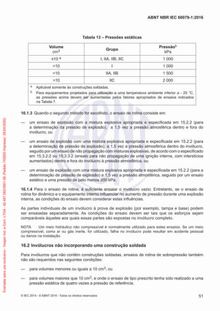 Tabela 13 – Pressões estáticas
Volume
cm3 Grupo
Pressãob
kPa
≤10 a I, IIA, IIB, IIC 1 000
>10 I 1 000
>10 IIA, IIB 1 500
>10 lIC 2 000
a Aplicável somente às construções soldadas.
b Para equipamentos projetados para utilização a uma temperatura ambiente inferior a - 20 °C,
as pressões acima devem ser aumentadas pelos fatores apropriados de ensaios indicados
na Tabela 7.
16.1.3 Quando o segundo método for escolhido, o ensaio de rotina consiste em:
— um ensaio de explosão com a mistura explosiva apropriada e especificada em 15.2.2 (para
a determinação da pressão de explosão), a 1,5 vez a pressão atmosférica dentro e fora do
invólucro, ou
— um ensaio de explosão com uma mistura explosiva apropriada e especificada em 15.2.2 (para
a determinação de pressão de explosão), a 1,5 vez a pressão atmosférica dentro do invólucro,
seguido por um ensaio de não propagação com misturas explosivas, de acordo com o especificado
em 15.3.2.2 ou 15.3.3.2 (ensaio para não propagação de uma ignição interna, com interstícios
aumentados) dentro e fora do invólucro à pressão atmosférica, ou
— um ensaio de explosão com uma mistura explosiva apropriada e especificada em 15.2.2 (para a
determinação de pressão de explosão) a 1,5 vez a pressão atmosférica, seguido por um ensaio
estático a uma pressão de pelo menos 200 kPa.
16.1.4 Para o ensaio de rotina, é suficiente ensaiar o invólucro vazio. Entretanto, se o ensaio de
rotina for dinâmico e o equipamento interno influenciar no aumento de pressão durante uma explosão
interna, as condições do ensaio devem considerar estas influências.
As partes individuais de um invólucro à prova de explosão (por exemplo, tampa e base) podem
ser ensaiadas separadamente. As condições do ensaio devem ser tais que os esforços sejam
comparáveis àqueles aos quais essas partes são expostas no invólucro completo.
NOTA Um meio hidráulico não compressível é normalmente utilizado para estes ensaios. Se um meio
compressível, como ar ou gás inerte, for utilizado, falha no invólucro pode resultar em acidente pessoal
ou danos na instalação.
16.2 Invólucros não incorporando uma construção soldada
Para invólucros que não contêm construções soldadas, ensaios de rotina de sobrepressão também
não são requeridos nas seguintes condições:
— para volumes menores ou iguais a 10 cm3; ou
— para volumes maiores que 10 cm3, e onde o ensaio de tipo prescrito tenha sido realizado a uma
pressão estática de quatro vezes a pressão de referência.
© IEC 2014 - © ABNT 2016 - Todos os direitos reservados 51
ABNT NBR IEC 60079-1:2016
Exemplar
para
uso
exclusivo
-
Vesper
Ind.
e
Com.
LTDA
-
42.497.263/0001-06
(Pedido
743930
Impresso:
29/04/2020)
 
