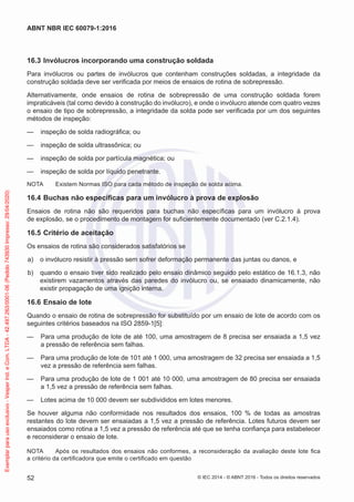 16.3 Invólucros incorporando uma construção soldada
Para invólucros ou partes de invólucros que contenham construções soldadas, a integridade da
construção soldada deve ser verificada por meios de ensaios de rotina de sobrepressão.
Alternativamente, onde ensaios de rotina de sobrepressão de uma construção soldada forem
impraticáveis (tal como devido à construção do invólucro), e onde o invólucro atende com quatro vezes
o ensaio de tipo de sobrepressão, a integridade da solda pode ser verificada por um dos seguintes
métodos de inspeção:
— inspeção de solda radiográfica; ou
— inspeção de solda ultrassônica; ou
— inspeção de solda por partícula magnética; ou
— inspeção de solda por líquido penetrante.
NOTA Existem Normas ISO para cada método de inspeção de solda acima.
16.4 Buchas não específicas para um invólucro à prova de explosão
Ensaios de rotina não são requeridos para buchas não específicas para um invólucro à prova
de explosão, se o procedimento de montagem for suficientemente documentado (ver C.2.1.4).
16.5 Critério de aceitação
Os ensaios de rotina são considerados satisfatórios se
a) o invólucro resistir à pressão sem sofrer deformação permanente das juntas ou danos, e
b) quando o ensaio tiver sido realizado pelo ensaio dinâmico seguido pelo estático de 16.1.3, não
existirem vazamentos através das paredes do invólucro ou, se ensaiado dinamicamente, não
existir propagação de uma ignição interna.
16.6 Ensaio de lote
Quando o ensaio de rotina de sobrepressão for substituído por um ensaio de lote de acordo com os
seguintes critérios baseados na ISO 2859-1[5]:
— Para uma produção de lote de até 100, uma amostragem de 8 precisa ser ensaiada a 1,5 vez
a pressão de referência sem falhas.
— Para uma produção de lote de 101 até 1 000, uma amostragem de 32 precisa ser ensaiada a 1,5
vez a pressão de referência sem falhas.
— Para uma produção de lote de 1 001 até 10 000, uma amostragem de 80 precisa ser ensaiada
a 1,5 vez a pressão de referência sem falhas.
— Lotes acima de 10 000 devem ser subdivididos em lotes menores.
Se houver alguma não conformidade nos resultados dos ensaios, 100 % de todas as amostras
restantes do lote devem ser ensaiadas a 1,5 vez a pressão de referência. Lotes futuros devem ser
ensaiados como rotina a 1,5 vez a pressão de referência até que se tenha confiança para estabelecer
e reconsiderar o ensaio de lote.
NOTA Após os resultados dos ensaios não conformes, a reconsideração da avaliação deste lote fica
a critério da certificadora que emite o certificado em questão
© IEC 2014 - © ABNT 2016 - Todos os direitos reservados
52
ABNT NBR IEC 60079-1:2016
Exemplar
para
uso
exclusivo
-
Vesper
Ind.
e
Com.
LTDA
-
42.497.263/0001-06
(Pedido
743930
Impresso:
29/04/2020)
 