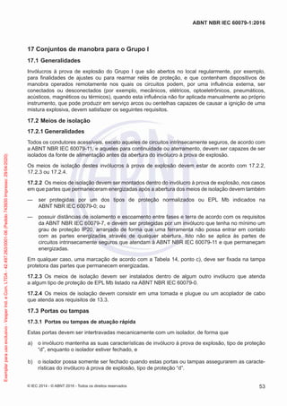 17 Conjuntos de manobra para o Grupo I
17.1 Generalidades
Invólucros à prova de explosão do Grupo I que são abertos no local regularmente, por exemplo,
para finalidades de ajustes ou para rearmar relés de proteção, e que contenham dispositivos de
manobra operados remotamente nos quais os circuitos podem, por uma influência externa, ser
conectados ou desconectados (por exemplo, mecânicos, elétricos, optoeletrônicos, pneumáticos,
acústicos, magnéticos ou térmicos), quando esta influência não for aplicada manualmente ao próprio
instrumento, que pode produzir em serviço arcos ou centelhas capazes de causar a ignição de uma
mistura explosiva, devem satisfazer os seguintes requisitos.
17.2 Meios de isolação
17.2.1 Generalidades
Todos os condutores acessíveis, exceto aqueles de circuitos intrinsecamente seguros, de acordo com
a ABNT NBR IEC 60079-11, e aqueles para continuidade ou aterramento, devem ser capazes de ser
isolados da fonte de alimentação antes da abertura do invólucro à prova de explosão.
Os meios de isolação destes invólucros à prova de explosão devem estar de acordo com 17.2.2,
17.2.3 ou 17.2.4.
17.2.2 Os meios de isolação devem ser montados dentro do invólucro à prova de explosão, nos casos
em que partes que permaneceram energizadas após a abertura dos meios de isolação devem também
— ser protegidas por um dos tipos de proteção normalizados ou EPL Mb indicados na
ABNT NBR IEC 60079-0; ou
— possuir distâncias de isolamento e escoamento entre fases e terra de acordo com os requisitos
da ABNT NBR IEC 60079-7, e devem ser protegidas por um invólucro que tenha no mínimo um
grau de proteção IP20, arranjado de forma que uma ferramenta não possa entrar em contato
com as partes energizadas através de qualquer abertura. Isto não se aplica às partes de
circuitos intrinsecamente seguros que atendam à ABNT NBR IEC 60079-11 e que permaneçam
energizadas.
Em qualquer caso, uma marcação de acordo com a Tabela 14, ponto c), deve ser fixada na tampa
protetora das partes que permanecem energizadas.
17.2.3 Os meios de isolação devem ser instalados dentro de algum outro invólucro que atenda
a algum tipo de proteção de EPL Mb listado na ABNT NBR IEC 60079-0.
17.2.4 Os meios de isolação devem consistir em uma tomada e plugue ou um acoplador de cabo
que atenda aos requisitos de 13.3.
17.3 Portas ou tampas
17.3.1 Portas ou tampas de atuação rápida
Estas portas devem ser intertravadas mecanicamente com um isolador, de forma que
a) o invólucro mantenha as suas características de invólucro à prova de explosão, tipo de proteção
“d”, enquanto o isolador estiver fechado, e
b) o isolador possa somente ser fechado quando estas portas ou tampas assegurarem as caracte-
rísticas do invólucro à prova de explosão, tipo de proteção “d”.
© IEC 2014 - © ABNT 2016 - Todos os direitos reservados 53
ABNT NBR IEC 60079-1:2016
Exemplar
para
uso
exclusivo
-
Vesper
Ind.
e
Com.
LTDA
-
42.497.263/0001-06
(Pedido
743930
Impresso:
29/04/2020)
 