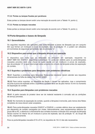 17.3.2 Portas ou tampas fixadas por parafusos
Estas portas ou tampas devem exibir uma marcação de acordo com a Tabela 14, ponto c).
17.3.3 Portas ou tampas roscadas
Estas portas ou tampas devem exibir uma marcação de acordo com a Tabela 14, ponto c).
18 Porta-lâmpadas e bases de lâmpada
18.1 Generalidades
Os seguintes requisitos são aplicados para porta-lâmpada e bases de lâmpada que em conjunto
têm que formar um invólucro à prova de explosão, tipo de proteção “d”, e podem ser utilizados
em luminárias de segurança aumentada, tipo de proteção “e”.
18.2 Dispositivo para evitar que a lâmpada afrouxe em operação
O dispositivo que evita que as lâmpadas se afrouxem em operação, requerido na
ABNT NBR IEC 60079-7, segurança aumentada “e”, pode ser omitido para os porta-lâmpadas
roscados providos com uma chave de ação rápida em um invólucro à prova de explosão,
tipo de proteção “d”, a qual interrompa todos os polos do circuito da lâmpada antes da separação
do contato.
18.3 Suportes e protetores para lâmpadas com protetores cilíndricos
18.3.1 Suportes e protetores para lâmpadas florescentes tubulares devem atender aos requisitos
dimensionais da folha de dados Fa6 da IEC 60061.
18.3.2 Para outros suportes, os requisitos da Seção 5 devem ser aplicados, mas o comprimento
da junta à prova de explosão entre o suporte e o protetor deve ser de pelo menos 10 mm no momento
da separação do contato.
18.4 Suportes para lâmpadas com protetores roscados
18.4.1 A parte roscada do protetor deve ser de material resistente à corrosão sob as condições
de serviço previstas.
18.4.2 No momento da separação do contato, quando a lâmpada é removida, pelo menos dois filetes
completos de rosca devem estar acoplados.
18.4.3 Para porta-lâmpadas roscados E26/E27 e E39/E40, o contato elétrico deve ser estabelecido
por elementos de contato carregados por molas. Adicionalmente, para equipamentos elétricos do
grupo IIB ou IIC, a abertura e o fechamento dos contatos durante a inserção e/ou remoção da lâmpada
devem ocorrer no interior de um invólucro à prova de explosão, tipo de proteção “d”, do Grupo IIB
ou IIC, respectivamente.
Para os porta-lâmpadas roscados E10 e E14, os requisitos de 18.4.3 não são necessários.
© IEC 2014 - © ABNT 2016 - Todos os direitos reservados
54
ABNT NBR IEC 60079-1:2016
Exemplar
para
uso
exclusivo
-
Vesper
Ind.
e
Com.
LTDA
-
42.497.263/0001-06
(Pedido
743930
Impresso:
29/04/2020)
 