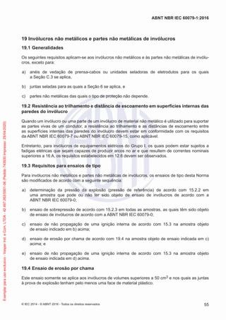19 Invólucros não metálicos e partes não metálicas de invólucros
19.1 Generalidades
Os seguintes requisitos aplicam-se aos invólucros não metálicos e às partes não metálicas de invólu-
cros, exceto para:
a) anéis de vedação de prensa-cabos ou unidades seladoras de eletrodutos para os quais
a Seção C.3 se aplica,
b) juntas seladas para as quais a Seção 6 se aplica, e
c) partes não metálicas das quais o tipo de proteção não depende.
19.2 Resistência ao trilhamento e distância de escoamento em superfícies internas das
paredes do invólucro
Quando um invólucro ou uma parte de um invólucro de material não metálico é utilizado para suportar
as partes vivas de um condutor, a resistência ao trilhamento e as distâncias de escoamento entre
as superfícies internas das paredes do invólucro devem estar em conformidade com os requisitos
da ABNT NBR IEC 60079-7 ou ABNT NBR IEC 60079-15, como aplicável.
Entretanto, para invólucros de equipamentos elétricos do Grupo I, os quais podem estar sujeitos a
fadigas elétricas que sejam capazes de produzir arcos no ar e que resultem de correntes nominais
superiores a 16 A, os requisitos estabelecidos em 12.6 devem ser observados.
19.3 Requisitos para ensaios de tipo
Para invólucros não metálicos e partes não metálicas de invólucros, os ensaios de tipo desta Norma
são modificados de acordo com a seguinte sequência:
a) determinação da pressão da explosão (pressão de referência) de acordo com 15.2.2 em
uma amostra que pode ou não ter sido objeto de ensaio de invólucros de acordo com a
ABNT NBR IEC 60079-0;
b) ensaio de sobrepressão de acordo com 15.2.3 em todas as amostras, as quais têm sido objeto
de ensaio de invólucros de acordo com a ABNT NBR IEC 60079-0;
c) ensaio de não propagação de uma ignição interna de acordo com 15.3 na amostra objeto
de ensaio indicado em b) acima;
d) ensaio de erosão por chama de acordo com 19.4 na amostra objeto de ensaio indicada em c)
acima; e
e) ensaio de não propagação de uma ignição interna de acordo com 15.3 na amostra objeto
de ensaio indicada em d) acima.
19.4 Ensaio de erosão por chama
Este ensaio somente se aplica aos invólucros de volumes superiores a 50 cm3 e nos quais as juntas
à prova de explosão tenham pelo menos uma face de material plástico.
© IEC 2014 - © ABNT 2016 - Todos os direitos reservados 55
ABNT NBR IEC 60079-1:2016
Exemplar
para
uso
exclusivo
-
Vesper
Ind.
e
Com.
LTDA
-
42.497.263/0001-06
(Pedido
743930
Impresso:
29/04/2020)
 