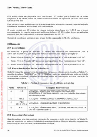 Esta amostra deve ser preparada como descrito em 15.3, exceto que os interstícios de juntas
flangeadas e as partes planas de juntas de encaixe devem ser ajustados para um valor entre
0,1 mm e 0,15 mm.
Para buchas comuns a dois invólucros à prova de explosão adjacentes, o ensaio deve ser realizado
naquele que apresentar as condições mais desfavoráveis.
O ensaio consiste em 50 ignições da mistura explosiva especificada em 15.2.2.2 para o grupo
correspondente. No caso de equipamentos elétricos do Grupo IIC, 25 ignições devem ser realizadas
com cada uma das duas misturas explosivas especificadas em 15.2.2.2.
O ensaio é considerado satisfatório se o ensaio de não propagação de 15.3 for satisfatório.
20 Marcação
20.1 Generalidades
Os invólucros à prova de explosão “d” devem ser marcados em conformidade com a
ABNT NBR IEC 60079-0, com a seguinte marcação adicional para o tipo de proteção “d”:
— Para o Nível de Proteção “da”, atendendo aos requisitos de 4.2, a marcação deve incluir “da”.
— Para o Nível de Proteção “db”, atendendo aos requisitos de 4.3, a marcação deve incluir “db”.
— Para o Nível de Proteção “dc”, atendendo aos requisitos de 4.4, a marcação deve incluir “dc”.
20.2 Marcações de advertências e de alertas
Onde for requerida qualquer uma das seguintes marcações, o texto, como descrito na Tabela 14,
seguido da palavra “CUIDADO” ou “ADVERTÊNCIA”, pode ser substituído por texto ou símbolo
tecnicamente equivalente. Múltiplas advertências podem ser combinadas em uma marcação de
advertência equivalente.
Tabela 14 – Textos de marcações de advertências e de alertas
Ponto Referência Marcações de advertências
a) 11.3 “ATENÇÃO – UTILIZE DISPOSITIVOS DE FIXAÇÃO COM
RESISTÊNCIA À TRAÇÃO ≥ (VALOR)”, quando o (valor) for determinado
pelo ensaio aplicável
b) 13.6.5 “ATENÇÃO – NÃO DESCONECTE QUANDO ENERGIZADO”
c) 17.2.2,
17.3.2, 17.3.3
“ATENÇÃO – NÃO ABRA QUANDO ENERGIZADO”
d) E.3.2 “ATENÇÃO – NÃO ABRA QUANDO UMA ATMOSFERA EXPLOSIVA DE
GÁS ESTIVER PRESENTE”
20.3 Marcações informativas
Quando qualquer uma das seguintes marcações for requerida, o texto, como descrito na Tabela 15,
pode ser substituído por texto ou símbolo tecnicamente equivalente. Múltiplas advertências podem ser
combinadas em uma marcação de advertência equivalente.
© IEC 2014 - © ABNT 2016 - Todos os direitos reservados
56
ABNT NBR IEC 60079-1:2016
Exemplar
para
uso
exclusivo
-
Vesper
Ind.
e
Com.
LTDA
-
42.497.263/0001-06
(Pedido
743930
Impresso:
29/04/2020)
 